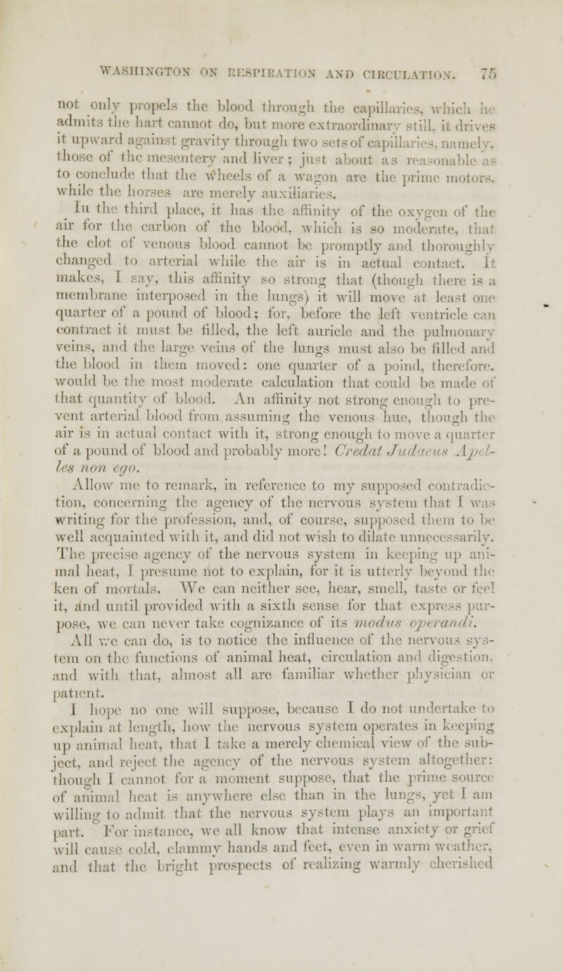 not only propels the blood through the capillaries, \vhi< admits the hart cannot do, but move extraordinary still, ii it upward against gravity through two setsof capij imely, ' of the a and liver; just about as rea to conclude thai the Wheels of a wagon arc the prime motors, while the horses are merely auxiliaries. lu the third place, it has the affinity of the oxygen of the air for the carbon of the blood, which is so moderate, that the clot of venous blood cannot lie promptly and thoroughly changed to arterial while the air is in actual contact. It makes, I say, this affinity so strong that (though there is a membrane interposed in the lungs) it will move at lea quarter of a pound of blood; for, before the left ventricle can contract if. must be tilled, the left auricle and the pulmonary veins, and the large veins of the lungs must also be. tilled and the blood in them moved: one quarter of a poind, therefore, would be the most moderate1 calculation that could be made of that quantity of blood. An affinity not strong enough to pre- vent arterial blood from assuming the venous hue, though the air is in actual contact with it, strong enough to move a quarter of a pound of blood and probably more! Credat Judaeus Aj>< '- lea non c<jo. Allow me to remark, in reference to my supposed contradic- tion, concerning the agency of the nervous system that 1 was writing for the profession, and, of course, supposed them to be well acquainted with it, and did not wish to dilate unnecessarily. The preci ;e agency of the nervous system in keeping up ani- mal heat, 1 presume not to explain, for it is utterly beyond the ken of mortals. We can neither see, hear, smell, taste or feel it, and until provided with a sixth sense for that express pur- pose, we can never take cognizance of its modus operandi. All we can do, is to notice the influence of the nervous sys- tem on the functions of animal heat, circulation and digestion. and with that, almost all are familiar whether physician or patient. I hope no one will suppose, because I do not undertake to explain at length, how the nervous system operates in keeping up animal heat, that 1 take a merely chemical view of the sub- ject, and reject the agency of the nervous system altogether: though 1 cannot for a moment suppose, that the prime source of animal heat is anywhere else than in the lungs, yet I am willing to admit that the nervous system plays an imp part.  For instance, we all know that intense anxiety or will cause cold, clammy hands and feet, even in warm weather, and that the. fright prospects of realizing warmly cherished