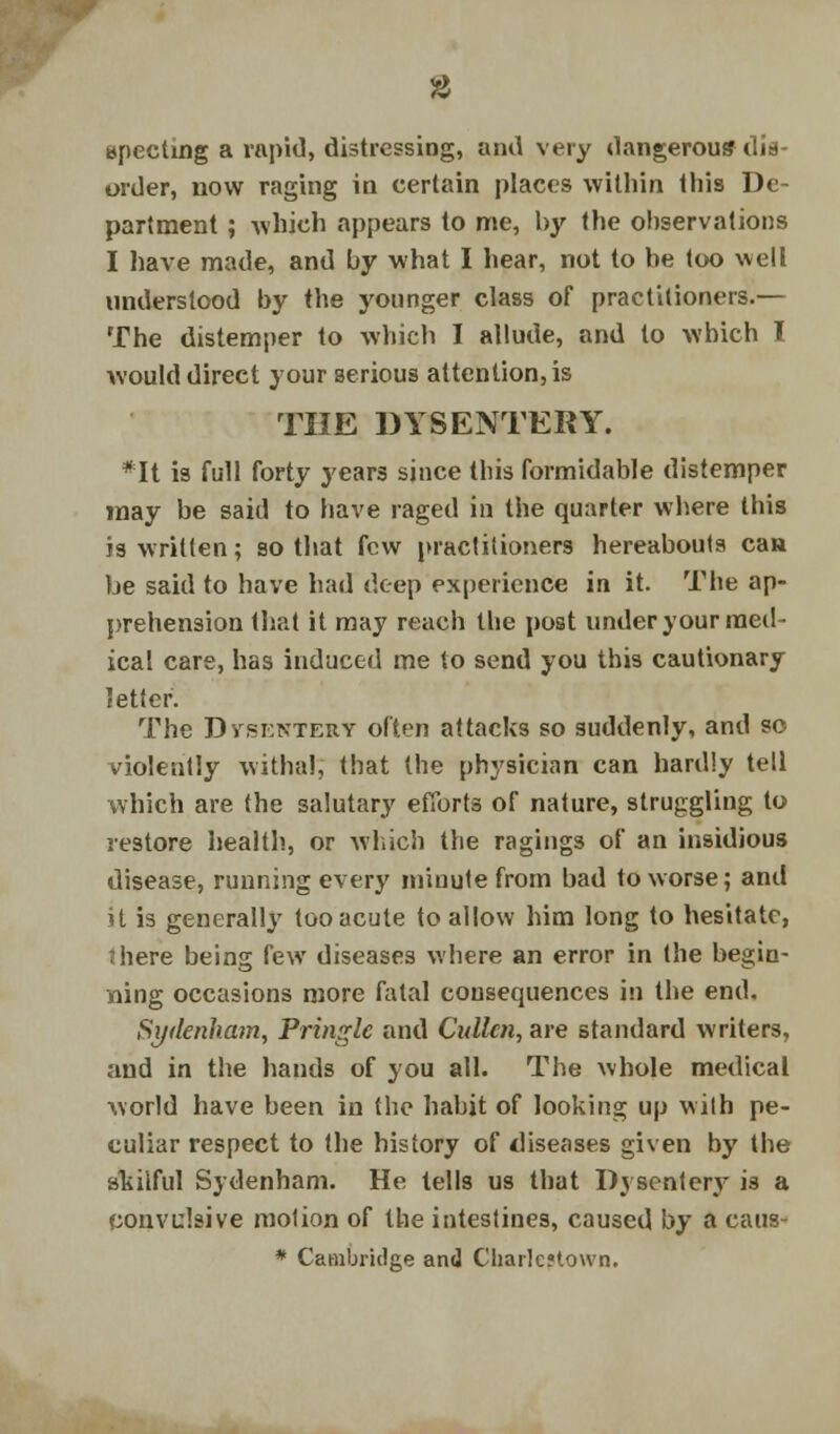 8 epecting a rapid, distressing, and very dangerous dis- order, now raging in certain places within this De- partment ; which appears to me, by the observations I have made, and by what I hear, not to be too well understood by the younger class of practitioners.— The distemper to which I allude, and to which I would direct your serious attention, is THE DYSENTERY. *It is full forty years since this formidable distemper may be said to have raged in the quarter where this is written; so that few practitioners hereabouts can be said to have had deep experience in it. The ap- prehension that it may reach the post under your med- ical care, has induced me to send you this cautionary letter. The Dysentery often attacks so suddenly, and so violently withal, that the physician can hardly tell which are the salutary efforts of nature, struggling to restore health, or which the ragings of an insidious disease, running every miuute from bad to worse; and it is generally too acute to allow him long to hesitate, 1 here being few diseases where an error in the begin- ning occasions more fatal consequences in the end. Sydenham, Pringlc and Cidlcn, are standard writers, and in the hands of you all. The whole medical world have been in the habit of looking up with pe- culiar respect to the history of diseases given by the skilful Sydenham. He tells us that I)ysenterjr is a convulsive molion of the intestines, caused by a caus- * Cambridge and Chark'town.