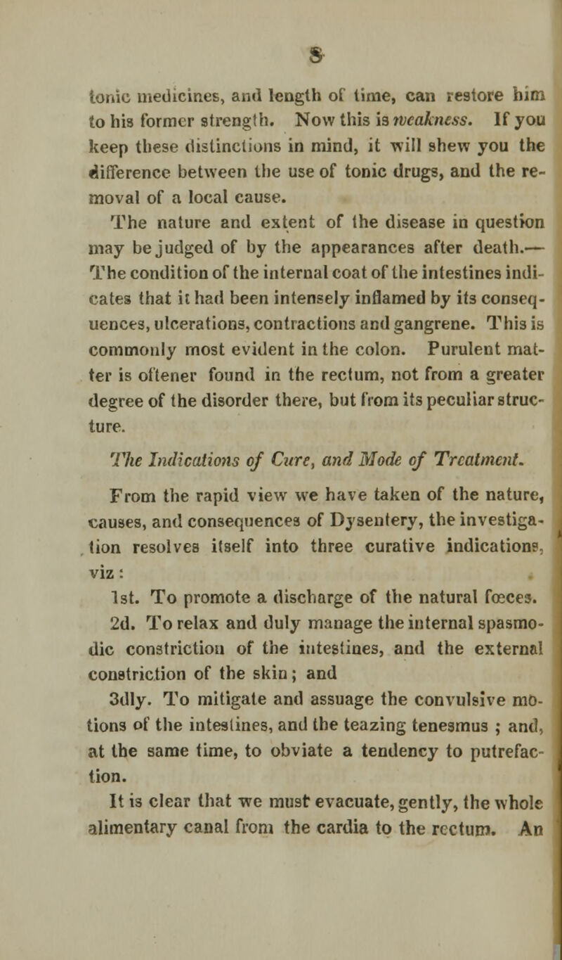 tonic medicines, ami length of time, can restore him to his former strength. Now this is weakness. If you keep these distinctions in mind, it will shew you the difference between the use of tonic drugs, and the re- moval of a local cause. The nature and extent of the disease in question may be judged of by the appearances after death.— The condition of the internal coat of the intestines indi- cates that it had been intensely inflamed by its conseq- uences, ulcerations, contractions and gangrene. This is commonly most evident in the colon. Purulent mat- ter is oftener found in the rectum, not from a greater degree of the disorder there, but from its peculiar struc- ture. The Indicates of Cure, and Mode of Treatment. From the rapid view we have taken of the nature, causes, and consequences of Dysentery, the investiga- tion resolves itself into three curative indications, viz: 1st. To promote a discharge of the natural faces. 2d. To relax and duly manage the internal spasmo- dic constriction of the intestines, and the external constriction of the skin; and 3dly. To mitigate and assuage the convulsive mo- tions of the intestines, and the teazing tenesmus ; and, at the same time, to obviate a tendency to putrefac- tion. It is clear that we must evacuate, gently, the whole alimentary canal from the cardia to the rectum. An