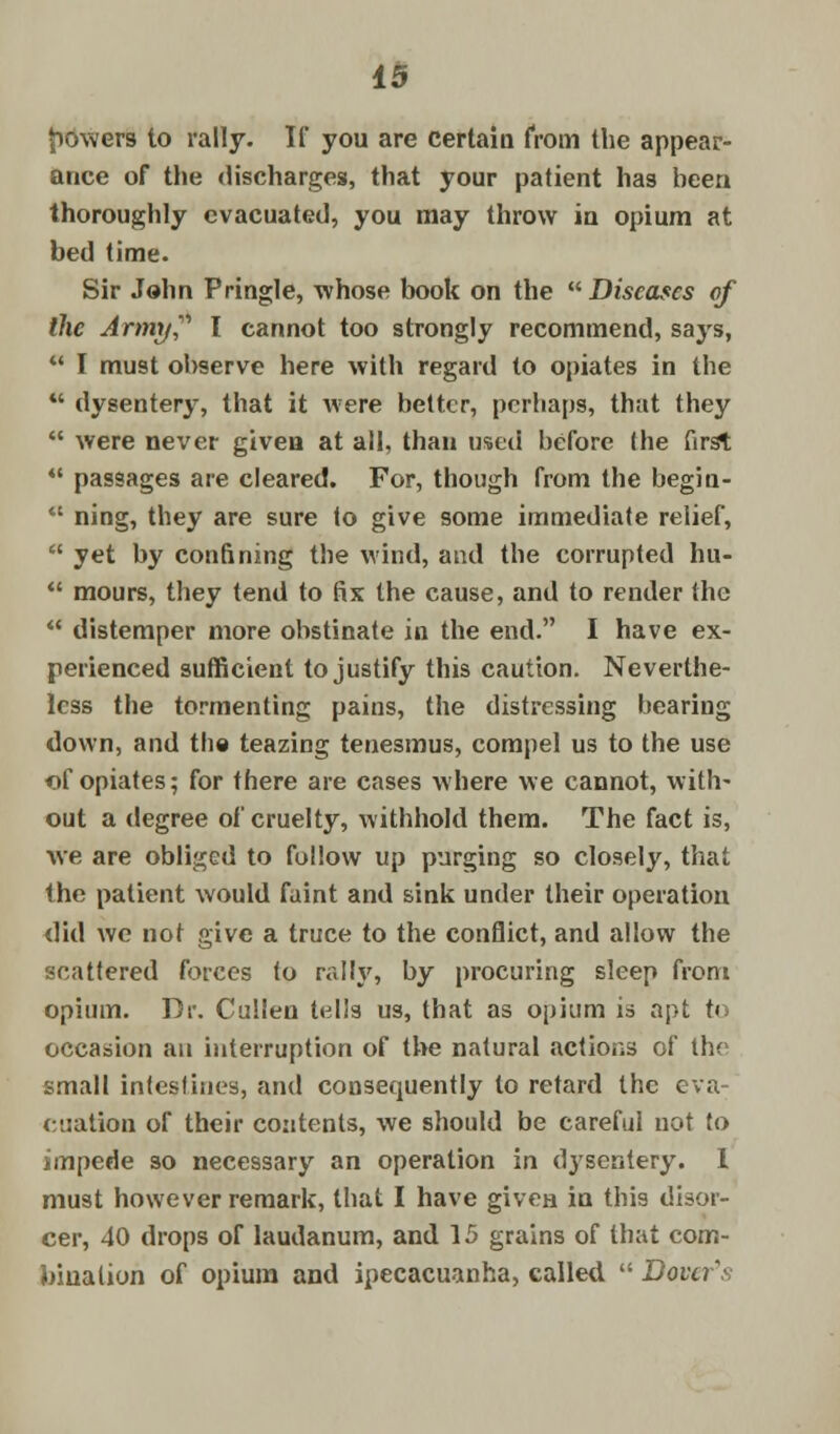 powers to rally. If you are certain from the appear- ance of the discharges, that your patient has been thoroughly evacuated, you may throw in opium at bed time. Sir John Pringle, whose book on the Diseases of the Army? I cannot too strongly recommend, says,  I must observe here with regard to opiates in the  dysentery, that it were better, perhaps, that they  were never given at all, than used before the first *' passages are cleared. For, though from the begin-  ning, they are sure to give some immediate relief,  yet by confining the wind, and the corrupted hu-  mours, they tend to fix the cause, and to render the  distemper more obstinate in the end. I have ex- perienced sufficient to justify this caution. Neverthe- less the tormenting pains, the distressing bearing down, and the teazing tenesmus, compel us to the use of opiates; for there are cases where we cannot, with- out a degree of cruelty, withhold them. The fact is, we are obliged to follow up purging so closely, that the patient would faint and sink under their operation did we not give a truce to the conflict, and allow the scattered forces to rally, by procuring sleep from opium. Dr. Cullen tell3 us, that as opium is apt to occasion an interruption of the natural actions of the small intestines, and consequently to retard the eva- cuation of their contents, we should be careful not to impede so necessary an operation in dysentery. 1 must however remark, that I have given in this disor- cer, 40 drops of laudanum, and 15 grains of that com- bination of opium and ipecacuanha, called  Dover's