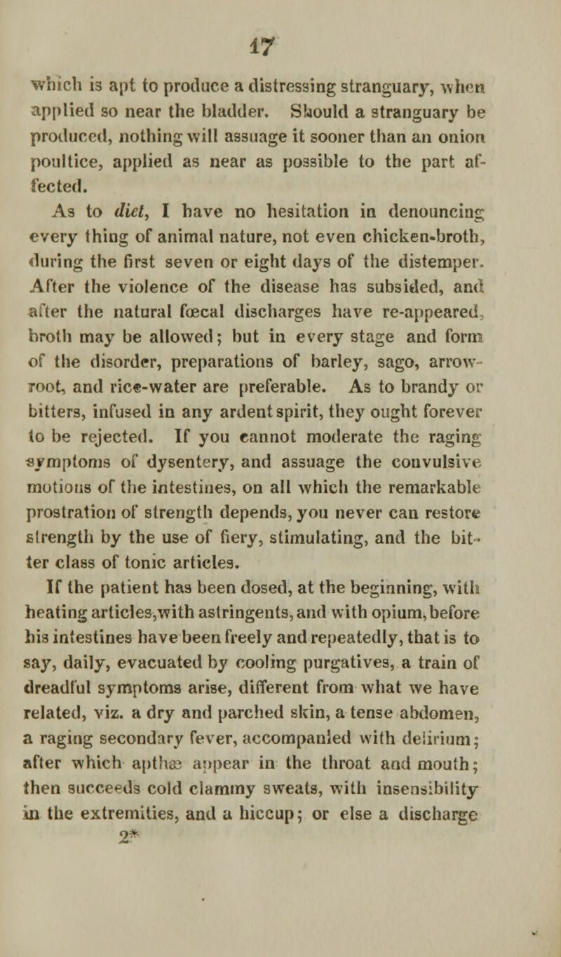 which is apt to produce a distressing stranguary, when applied so near the bladder. Should a stranguary be produced, nothing will assuage it sooner than an onion poultice, applied as near as possible to the part af- fected. As to diet, I have no hesitation in denouncing every thing of animal nature, not even chicken-broth, during the first seven or eight days of the distemper. After the violence of the disease has subsided, and after the natural foecal discharges have re-appeared, broth may be allowed; but in every stage and form of the disorder, preparations of barley, sago, arrow- root, and rice-water are preferable. As to brandy or bitters, infused in any ardent spirit, they ought forever to be rejected. If you eannot moderate the raging symptoms of dysentery, and assuage the convulsive motions of the intestines, on all which the remarkable prostration of strength depends, you never can restore strength by the use of fiery, stimulating, and the bit- ter class of tonic articles. If the patient has been dosed, at the beginning, with heating articles,with astringents, and with opium, before his intestines have been freely and repeatedly, that is to say, daily, evacuated by cooling purgatives, a train of dreadful symptoms arise, different from what we have related, viz. a dry and parched skin, a tense abdomen, a raging secondary fever, accompanied with delirium; after which■ apthae appear in the throat and mouth; then succeeds cold clammy sweats, with insensibility in the extremities, and a hiccup; or else a discharge 2*