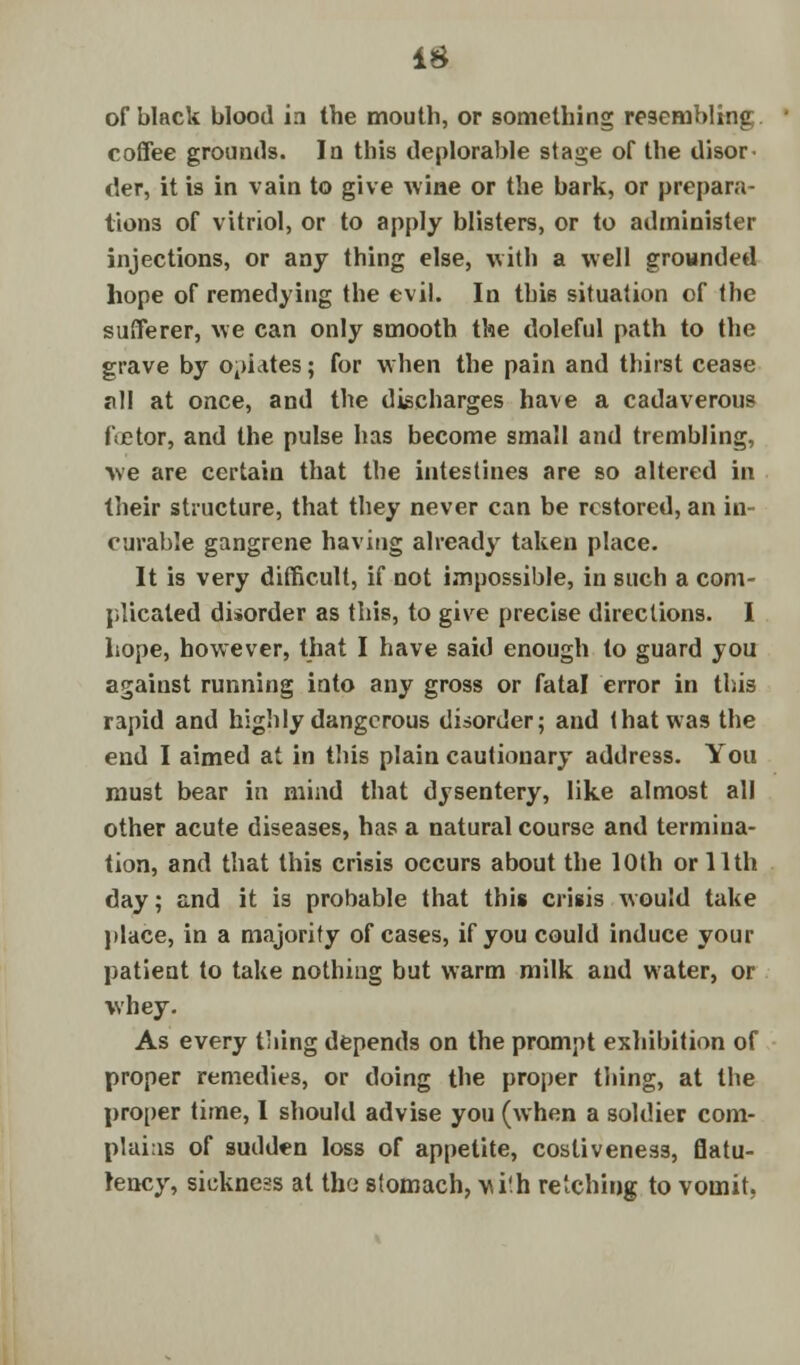of black blood in the mouth, or something resembling coffee grounds. In this deplorable stage of the disor der, it is in vain to give wiae or the bark, or prepara- tions of vitriol, or to apply blisters, or to administer injections, or any thing else, with a well grounded hope of remedying the evil. In this situation of the sufferer, we can only smooth the doleful path to the grave by o4>utes; for when the pain and thirst cease all at once, and the discharges have a cadaverous fietor, and the pulse has become small and trembling, we are certain that the intestines are so altered in their structure, that they never can be restored, an in- curable gangrene having already taken place. It is very difficult, if not impossible, in such a com- plicated disorder as this, to give precise directions. I hope, however, that I have said enough to guard you against running into any gross or fatal error in this rapid and highly dangerous disorder; and that was the end I aimed at in this plain cautionary address. You must bear in mind that dysentery, like almost all other acute diseases, has a natural course and termina- tion, and that this crisis occurs about the 10th or 11th day; and it is probable that this crisis would take place, in a majority of cases, if you could induce your patient to take nothing but warm milk and water, or whey. As every thing depends on the prompt exhibition of proper remedies, or doing the proper thing, at the proper time, I should advise you (when a soldier corn- plums of sudden loss of appetite, costiveness, flatu- lency, sickness at the stomach, vu'.h retching to vomit,
