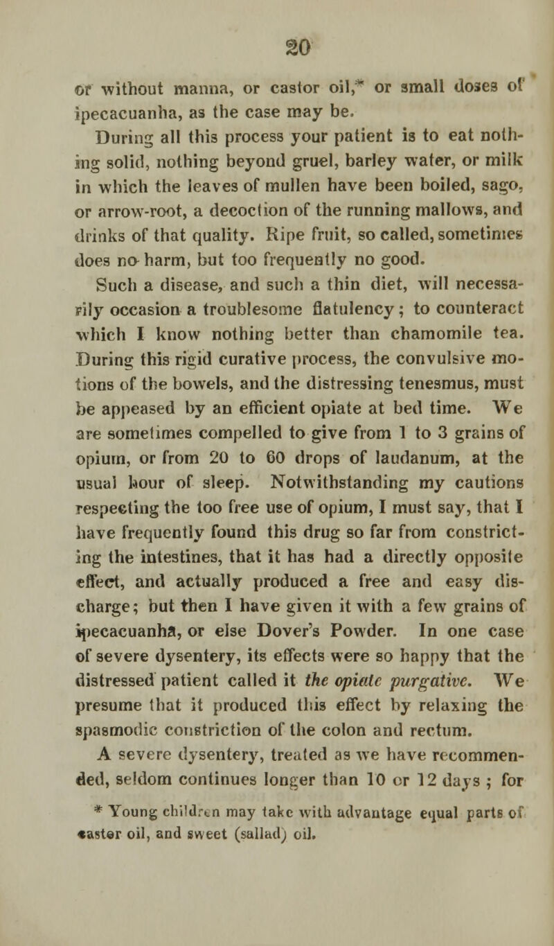 or without manna, or castor oil, or small doses of ipecacuanha, as the case may be. During all this process your patient is to eat noth- ing solid, nothing beyond gruel, barley water, or milk in which the leaves of mullen have been boiled, sago, or arrow-root, a decoction of the running mallows, and drinks of that quality. Ripe fruit, so called, sometimes does no harm, but too frequently no good. Such a disease, and such a thin diet, will necessa- rily occasion a troublesome flatulency; to counteract which I know nothing better than chamomile tea. During this rigid curative process, the convulsive mo- tions of the bowels, and the distressing tenesmus, must be appeased by an efficient opiate at bed time. We are sometimes compelled to give from 1 to 3 grains of opium, or from 20 to 60 drops of laudanum, at the usual hour of sleep. Notwithstanding my cautions respecting the too free use of opium, I must say, that I have frequently found this drug so far from constrict- ing the intestines, that it has had a directly opposite effect, and actually produced a free and easy dis- charge; but then I have given it with a few grains of ipecacuanha, or else Dover's Powder. In one case of severe dysentery, its effects were so happy that the distressed patient called it the opiate purgative. We presume that it produced this effect by relaxing the spasmodic constriction of the colon and rectum. A severe dysentery, treated as we have recommen- ded, seldom continues longer than 10 or 12 days ; for * Young children may take with advautage equal parts oi •aster oil, and sweet (salladj oil.