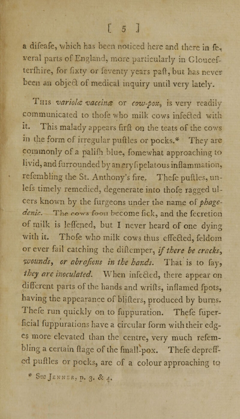 a difeafe, which has been noticed here and there in fe7 vera! parts of England, mere particularly in Gloucef- tcrftiire, for fixty or faventy years paft, but has never been an objed of medical inquiry until very lately. Tins variola vaccina or cow-pox, is very readily communicated to thofe who milk cows infecled with it. This malady appears firft on the teats of the cows in the form of irregular puftles or pocks.* They are commonly of a palifh blue, fomewhat approaching to livid, and furrounded by an cry fipelatous inflammation, refembling the St. Anthony's fire, Thefe puftles, uri- lefs timely remedied, degenerate into thofe ragged ul- cers known by the furgeons under the name of phage- denir.. The cows focm become fick, and the fecretion of rnilk is lefTened, but I never heard of one dying with it. Thofe who milk cows thus effected, feldom or ever fail catching the diftemper, if there he cracks, wounds, or abrqfiom in the hands. That is to fay, they are inoculated. When infe&ed, there appear on different parts of the hands and wrifts, inflamed fpots, having the appearance of blifters, produced by bums. Thefe run quickly on to fuppuration. Thefe fuper- ficial fuppurations have a circular form with their edg- es more elevated than the centre, very much refem- bling a certain ftage of the fmall-pox. Thefe depreff- ed puftles or pocks, are of a colour approaching to * JJeejENNERj p. 3. & 4.