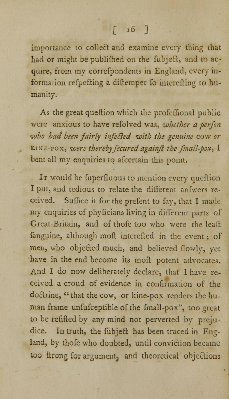 t is ] importance to colled and examine every thing that had or might bepublifhed on the fubje6t, and to ac- quire, from my correfpondents in England, every in- formation reflecting a diftemper fo interefting to hu- manity. As the great queftion which the profeffional public were anxious to have refolved was, whether a per/on who had been fairly infecled with the genuine cow or kine-fox, were therebyfecuredagainji thefmall-pox, I bent all my enquiries to afcertain this point. It would be fuperfluous to mention every quefliort I put, and tedious to relate the different anfwers re- ceived. Suffice it for the prefent to fay, that I made my enquiries of phyficians living in different parts of Great-Britain, and of thofe too who were the leafl fanguine, although mod interefted in the event; of men, who objected much, and believed (lowly, yet have in the end become its moft potent advocates. And I do now deliberately declare, that I have re- ceived a croud of evidence in confirmation of the doclrine,  that the cow, or kine-pox renders the hu- man frame unfufceptible of the fmall-pox, too great to be refitted by any mind not perverted by preju- dice. In truth, the fubje6t has been traced in Eng- land, by thofe who doubted, until convi&ion became too ftrong for argumentj and theoretical objections