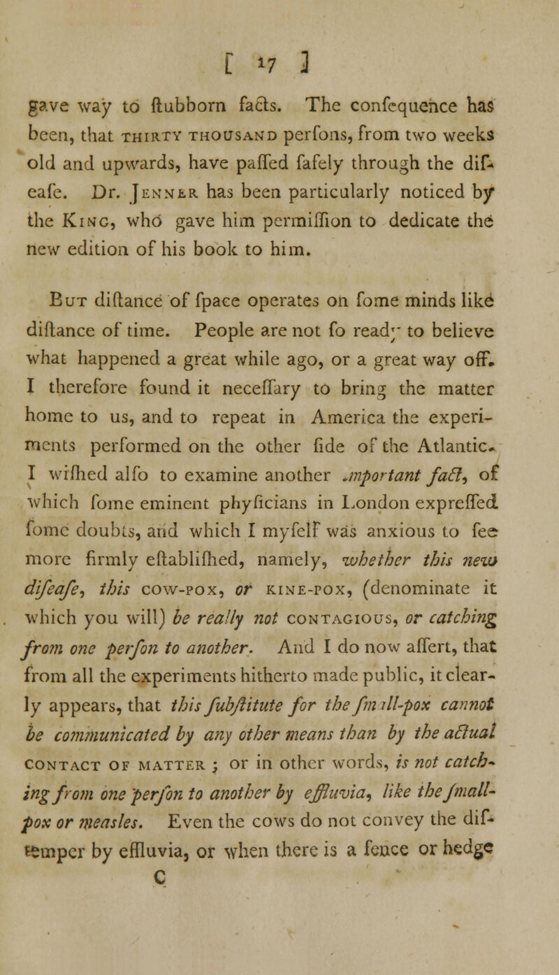 gave way to ftubborn facts. The confcquehce has been, that thirty thousand perfons, from two weeks old and upwards, have pafifed fafely through the dif- eafe. Dr. Jennlr has been particularly noticed by the King, who gave him permiHion to dedicate the new edition of his book to him. But di(lance of fpace operates on fome minds like diftance of time. People are not fo ready to believe what happened a great while ago, or a great way off. I therefore found it necefTary to bring the matter home to us, and to repeat in America the experi- ments performed on the other fide of the Atlantic* I wifhed alfo to examine another .mportant fafl, o£ which fome eminent phyficians in London expreffed fomc doubts, and which I myfclF was anxious to fee more firmly eftablifhed, namely, whether this new difeafe, this cow-pox, or kine-pox, (denominate it which you will) be really not contagious, or catching from one per/on to another. And I do now affert, that from all the experiments hitherto made public, it clear- ly appears, that this fubjiitute for the f?n ill-pox cannot be communicated by any other means than by the aclual contact of matter ; or in other words, is not catch* ingfrom one perjon to another by effluvia, like the fmall- pox or measles. Even the cows do not convey the dif- teinpcr by effluvia, or when there is a fence or hedge C