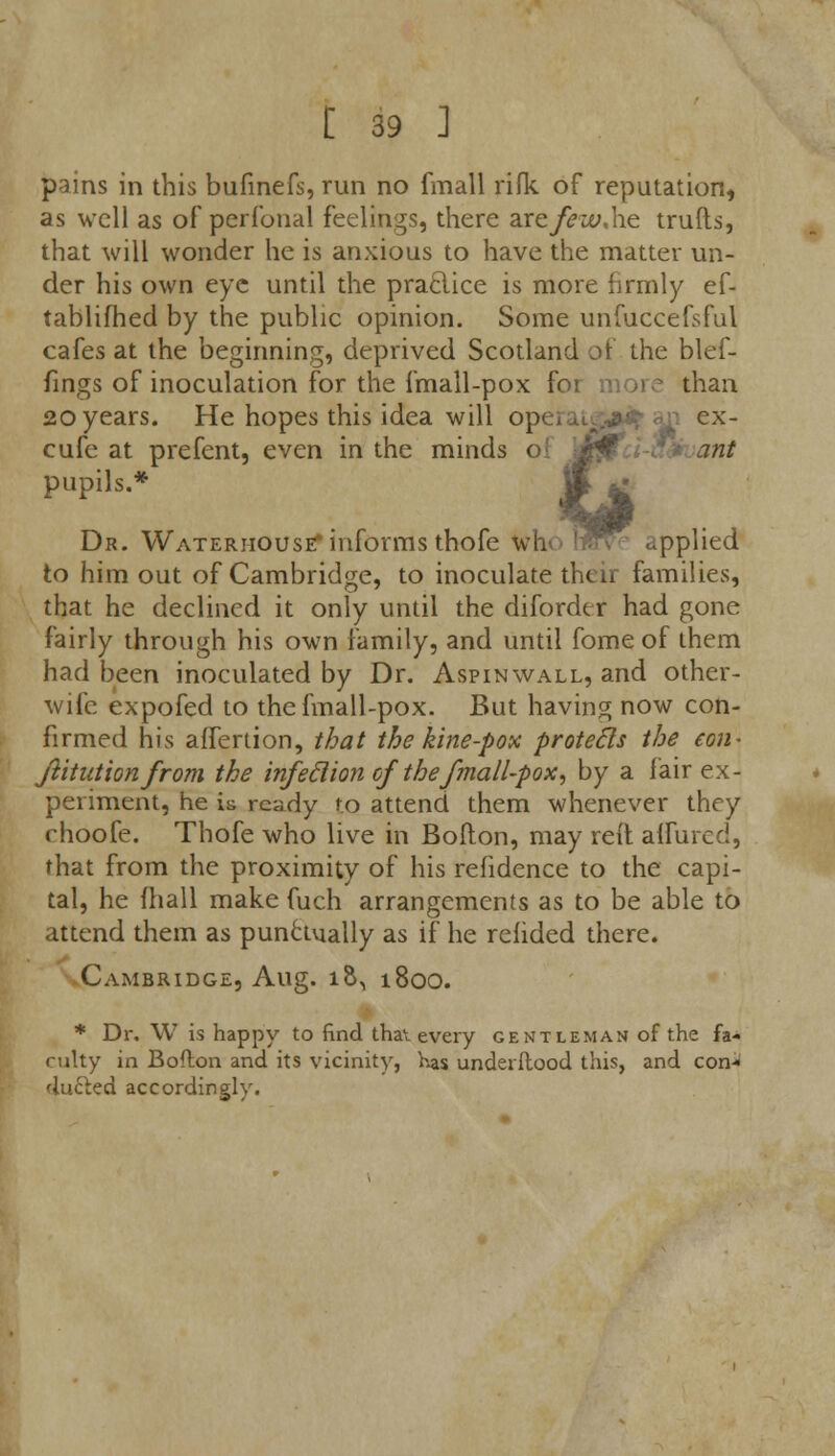 pains in this bufmefs, run no fmall rifk of reputation, as well as of perfonal feelings, there axcfewAie trulls, that will wonder he is anxious to have the matter un- der his own eye until the praclice is more firmly ef- tablifhed by the public opinion. Some unfuccefsful cafes at the beginning, deprived Scotland of the blef- fings of inoculation for the fmall-pox foi than 20years. He hopes this idea will op< . .._ ,:■■• u ex- cufe at prefent, even in the minds oi i*jP ant pupils.* £ Dr. Wateriiouse* informs thofe who h?n e applied to him out of Cambridge, to inoculate their families, that he declined it only until the diforder had gone fairly through his own family, and until fome of them had been inoculated by Dr. Aspinwall, and other- wife expofed to the fmall-pox. But having now con- firmed his affertion, that the kine-pox protecls the con- stitution from the infeclion of the fmall-pox, by a fair ex- periment, he is ready to attend them whenever they rhoofe. Thofe who live in Boflon, may reft affured, that from the proximity of his refidence to the capi- tal, he fhall make fuch arrangements as to be able to attend them as punctually as if he relided there. Cambridge, Aug. io\ 1800. * Dr. W is happy to find that every gentleman of the fa- culty in Bofton and its vicinity, has underftood this, and con- ducted accordingly.