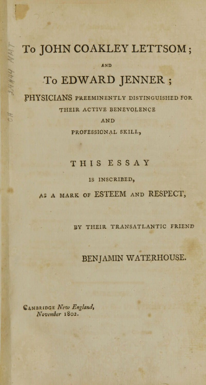 To JOHN COAKLEY LETTSOM; To EDWARD JENNER ; PHYSICIANS PREEMINENTLY DISTINGUISHED FOR THEIR ACTIVE BENEVOLENCE AND PROFESSIONAL SKILL, THIS ESSAY IS INSCRIBED, A3 A MARK OF ESTEEM AND RESPECT, BY THEIR TRANSATLANTIC FRIEND BENJAMIN WATERHOUSE. Cambridge New England, November 1802.
