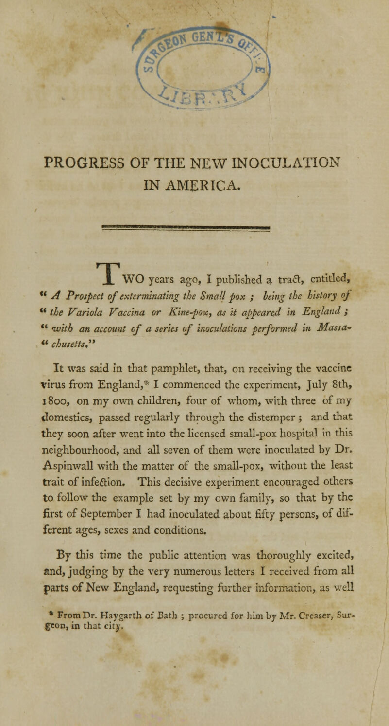 PROGRESS OF THE NEW INOCULATION IN AMERICA. JL WO years ago, I published a trad, entitled,  A Prospect of exterminating the Small pox ; being the history of u the Variola Vaccina or Kine-pox, as it appeared in England ;  with an account of a series of inoculations performed in Massa- « chusetts, It was said in that pamphlet, that, on receiving the vaccine \rirus from England,* I commenced the experiment, July 8th, 1800, on my own children, four of whom, with three of my domestics, passed regularly through the distemper ; and that they soon after went into the licensed small-pox hospital in this neighbourhood, and all seven of them were inoculated by Dr. Aspinwall with the matter of the small-pox, without the least trait of infection. This decisive experiment encouraged others to follow the example set by my own family, so that by the first of September I had inoculated about fifty persons, of dif- ferent ages, sexes and conditions. By this time the public attention was thoroughly excited, and, judging by the very numerous letters I received from all parts of New England, requesting further information, as well * From Dr. Haygarth of Bath ; procured for him by Mr. Creaser, Sur- geon, in that city.