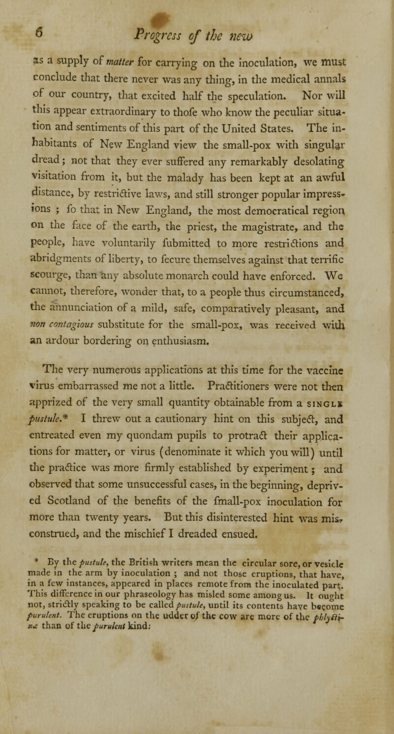 as a supply of matter for carrying on the inoculation, we must conclude that there never was any thing, in the medical annals of our country, that excited half the speculation. Nor will this appear extraordinary to thofe who know the peculiar situa- tion and sentiments of this part of the United States. The in- habitants of New England view the small-pox with singular dread; not that they ever suffered any remarkably desolating visitation from it, but the malady has been kept at an awful distance, by restrictive laws, and still stronger popular impress- ions ; fo that in New England, the most democratical region on the face of the earth, the priest, the magistrate, and the people, have voluntarily fubmitted to more restrictions and abridgments of liberty, to fecure themselves against that terrific scourge, than any absolute monarch could have enforced. We cannot, therefore, wonder that, to a people thus circumstanced, the annunciation of a mild, safe, comparatively pleasant, and non contagious substitute for the small-pox, was received with an ardour bordering on enthusiasm. The very numerous applications at this time for the vaccine virus embarrassed me not a little. Practitioners were not then apprized of the very small quantity obtainable from a single pustule.* I threw out a cautionary hint on this subject, and entreated even my quondam pupils to protract their applica- tions for matter, or virus (denominate it which you will) until the practice was more firmly established by experiment; and observed that some unsuccessful cases, in the beginning, depriv- ed Scotland of the benefits of the fmall-pox inoculation for more than twenty years. But this disinterested hint was mis- construed, and the mischief I dreaded ensued. * By the pustule, the British writers mean the circular sore, or vesicle made in the arm by inoculation ; and not those eruptions, that have, in a few instances, appeared in places remote from the inoculated part. This difference in our phraseology has misled some among us. It ou«ht not, strictly speaking to be called pustule, until its contents have become purulent. The eruptions on the udder of the cow are more of the pblyfti- n* than of the/«r«/f»; kind;