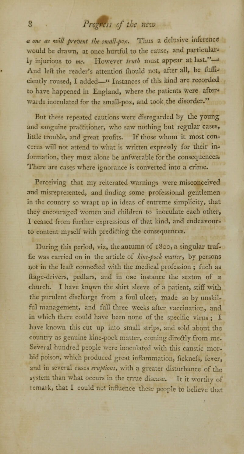 Pro^ss of the new a one as will prevent (be small-pox. Thus a delusive inference would be drawn, at once hurtful to the cause, and particular- ly injurious to me. However truth must appear at last.—> And left the reader's attention fliould not, after all, be fuffn ciently roused, I added— Instances of this kind are recorded to have happened in England, where the patients were after- wards inoculated for the small-pox, and took the disorder. But dicse repeated cautions were disregarded by the young and sanguine practitioner, who saw nodiing but regular cases, little trouble, and great profits. If those whom it most con- cerns will not attend to what is written expressly for their in-» formation, they must alone be anfwerablc for the consequences. There are cases where ignorance is converted into a crime. Perceiving that my reiterated warnings were misconceived and misrepresented, and finding some professional gentlemen in the country so wrapt up in ideas of entreme simplicity, that they encouraged women and children to inoculate each other, I ceased from further expressions of that kind, and endeavour- to content myself with predicting the consequences. During this period, viz, the autumn of 1800, a singular traf- fic was carried on in the article of kine-pock matter., by persons not in the leaft connected with the medical profession ; fuch as ftage-drivers, pedlars, and in one instance the sexton of a church. I have knc>wn the shirt sleeve of a patient, stiff with the purulent discharge from a foul ulcer, made so by unskil- ful management, and full three weeks after vaccination, and in which there could have been none of the specific virus ; I have known this cut up into small strips, and sold about the country as genuine kine-pock matter, coming directly from me. Several hundred people were inoculated with this caustic mor- bid poison, which produced great inflammation, ficknefs, fever, and in several cases eruptions, with a greater disturbance of the system than what occurs in the trrue disease. It it worthy of remark, that I could not influence these people to believe diat