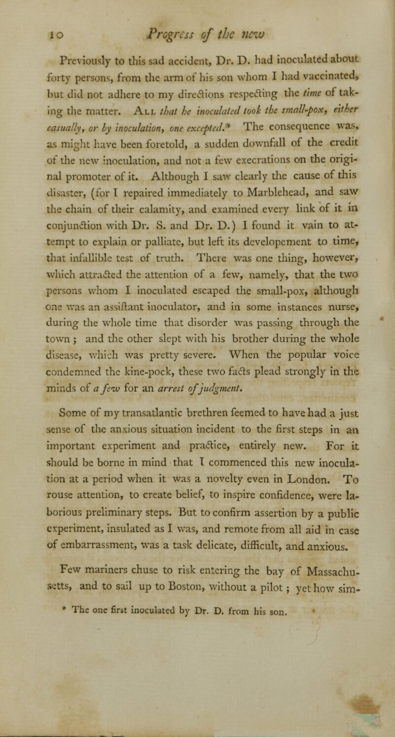 Previously to this sad accident, Dr. D. had inoculated about forty persons, from the arm of his son whom I had vaccinated, but did not adhere to my directions respecting the time of tak- ing the matter. All that he inoculated took the small-pox, either casually, or by inoculation, one excepted:* The consequence was, as might have been foretold, a sudden downfall of the credit of the new inoculation, and not a few execrations on the origi- nal promoter of it. Although I saw clearly the cause of this disaster, (for I repaired immediately to Marblehead, and saw the chain of their calamity, and examined every link of it m conjunction with Dr. S. and Dr. D.) I found it vain to at- tempt to explain or palliate, but left its developement to time, that infallible test of truth. There was one thing, however, which attracted the attention of a few, namely, that the two persons whom I inoculated escaped the small-pox, although one was an assiftant inoculator, and in some instances nurse, during the whole time that disorder was passing through the town ; and the other slept with his brother during the whole disease, which was pretty severe. When the popular voice condemned the kine-pock, these two facts plead strongly in the minds of a few for an arrest of judgment. Some of my transatlantic brethren feemed to have had a just sense of the anxious situation incident to the first steps in an important experiment and practice, entirely new. For it should be borne in mind that I commenced this new inocula- tion at a period when it was a novelty even in London. To rouse attention, to create belief, to inspire confidence, were la- borious preliminary steps. But to confirm assertion by a public experiment, insulated as I was, and remote from all aid in case of embarrassment, was a task delicate, difficult, and anxious. Few mariners chuse to risk entering the bay of Massachu- setts, and to sail up to Boston, without a pilot; yet how sim- * The one first inoculated by Dr. D. from his son.