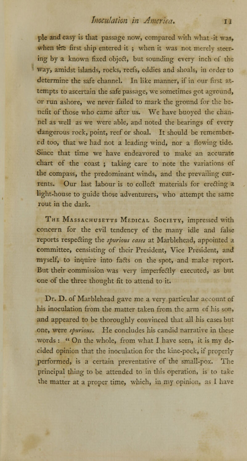 pie and easy is that passage now, compared with what it was, when trre first ship entered it ; when it was not merely steer- ing by a known fixed object, but sounding every inch of the way, amidst islands, rocks, reefs, eddies and shoals, in order to determine the safe channel. In like manner, if in our first at- tempts to ascertain the safe passage, we sometimes got aground, or run ashore, we never failed to mark the ground for the be- nefit of those who came after us. We have buoyed the chan- nel as well as we were able, and noted the bearings of every dangerous rock, point, reef or shoal. It should be remember- ed too, that we had not a leading wind, nor a flowing tide. Since that time we have endeavored to make an accurate chart of the coast ; taking care to note the variations of the compass, the predominant winds, and the prevailing cur- rents. Our last labour is to collect materials for erecting a light-house to guide those adventurers, who attempt the same rout in the dark. The Massachusetts Medical Society, impressed with concern for the evil tendency of the many idle and false reports respecting the spurious cases at Marblehead, appointed a committee, censisting of their President, Vice President, and myself, to inquire into facts on the spot, and make report. But their commission was very imperfectly executed, as but one of the three thought fit to attend to it. Dr. D. of Marblehead gave me a very particular account of his inoculation from the matter taken from the arm of his son, and appeared to be thoroughly convinced that all his cases but one, were spurious. He concludes his candid narrative in these words :  On the whole, from what I have seen, it is my de- cided opinion that the inoculation for the kine-pock, if properly performed, is a certain preventative of the small-pox. The principal thing to be attended to in this operation, is to take