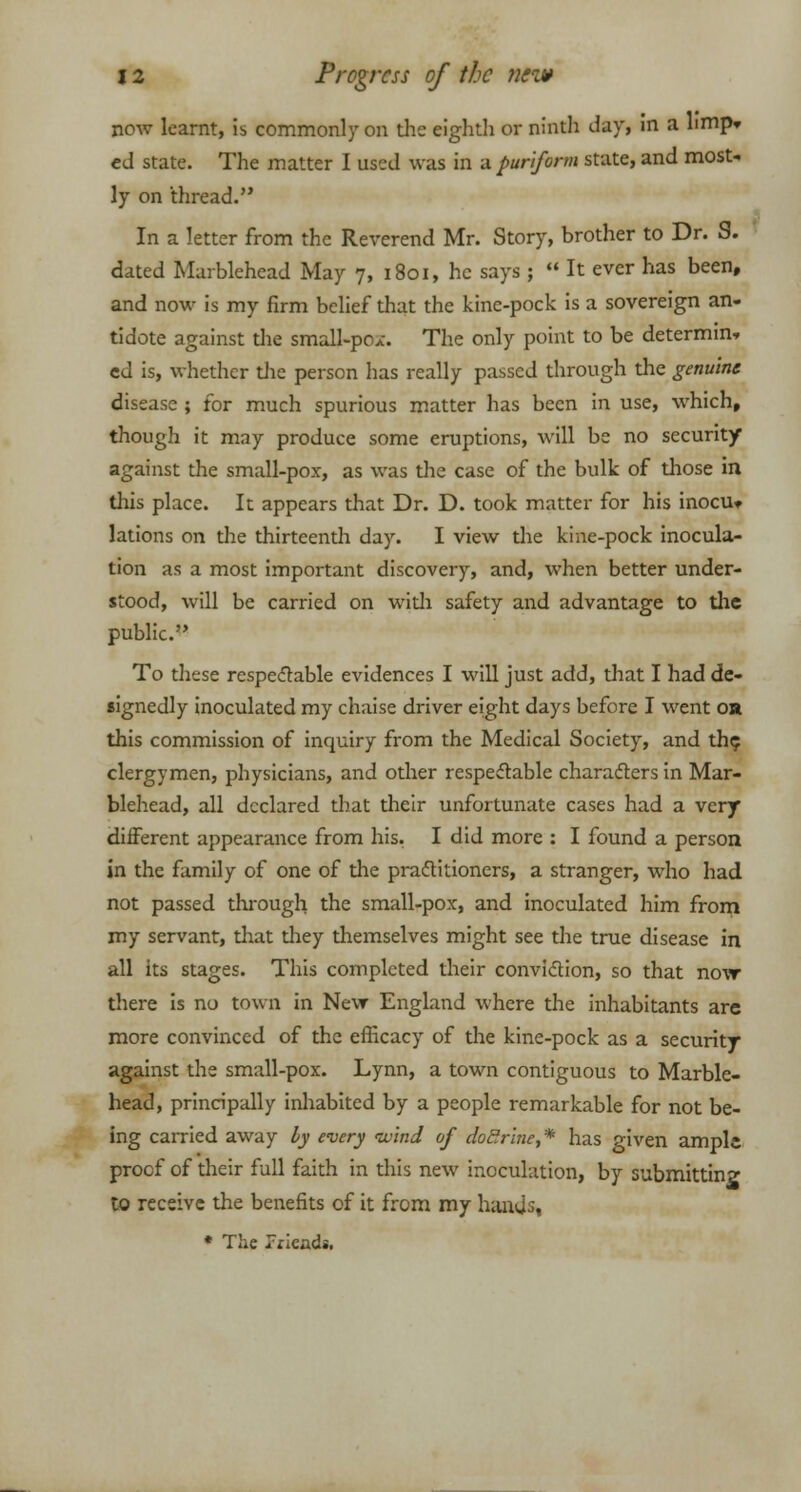 now learnt, is commonly on the eighth or ninth day, in a limp* ed state. The matter I used was in a puriform state, and most- ly on thread. In a letter from the Reverend Mr. Story, brother to Dr. S. dated Marblehead May 7, 1801, he says;  It ever has been, and now is my firm belief that the kinc-pock is a sovereign an- tidote against the small-pox. The only point to be determin- ed is, whether the person has really passed through the genuine disease ; for much spurious matter has been in use, which, though it may produce some eruptions, will be no security against the small-pox, as was the case of the bulk of those in this place. It appears that Dr. D. took matter for his inocu> lations on the thirteenth day. I view the kine-pock inocula- tion as a most important discovery, and, when better under- stood, will be carried on with safety and advantage to the public. To these respectable evidences I will just add, that I had de- signedly inoculated my chaise driver eight days before I went or this commission of inquiry from the Medical Society, and the, clergymen, physicians, and other respeclable characters in Mar- blehead, all declared that their unfortunate cases had a very different appearance from his. I did more : I found a person in the family of one of the practitioners, a stranger, who had not passed through the small-pox, and inoculated him from my servant, that diey themselves might see the true disease in all its stages. This completed their conviction, so that no\r there is no town in New England where the inhabitants are more convinced of the efficacy of the kine-pock as a security against the small-pox. Lynn, a town contiguous to Marble- head, principally inhabited by a people remarkable for not be- ing carried away by every wind of doctrine,* has given ample proof of their full faith in this new inoculation, by submitting to receive the benefits of it from my hands, * The Pricadi.