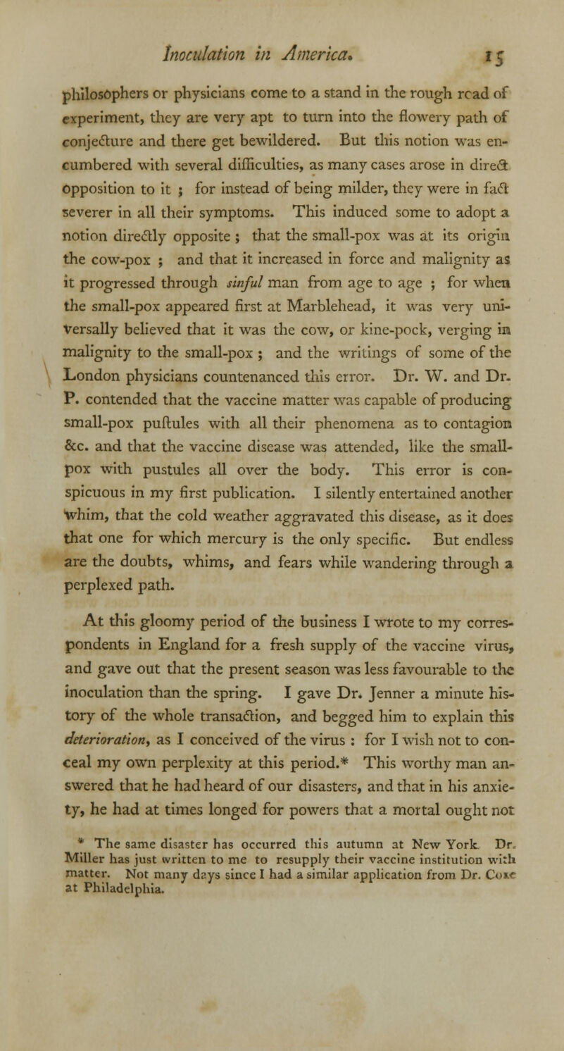 philosophers or physicians come to a stand in the rough read of experiment, they are very apt to turn into the flowery path of conjecture and there get bewildered. But this notion was en- cumbered with several difficulties, as many cases arose in direct opposition to it ; for instead of being milder, they were in fact severer in all their symptoms. This induced some to adopt a notion directly opposite ; that the small-pox was at its origin the cow-pox ; and that it increased in force and malignity as it progressed through sinful man from age to age ; for when the small-pox appeared first at Marblehead, it was very uni- versally believed that it was the cow, or kine-pock, verging in malignity to the small-pox ; and the writings of some of the London physicians countenanced this error. Dr. W. and Dr- P. contended that the vaccine matter was capable of producing small-pox puflules with all their phenomena as to contagion &c. and that the vaccine disease was attended, like the small- pox with pustules all over the body. This error is con- spicuous in my first publication. I silently entertained another whim, that the cold weather aggravated this disease, as it does that one for which mercury is the only specific. But endless are the doubts, whims, and fears while wandering through a perplexed path. At this gloomy period of the business I wrote to my corres- pondents in England for a fresh supply of the vaccine virus, and gave out that the present season was less favourable to the inoculation than the spring. I gave Dr. Jenner a minute his- tory of the whole transaction, and begged him to explain this deterioration, as I conceived of the virus : for I wish not to con- ceal my own perplexity at this period.* This worthy man an- swered that he had heard of our disasters, and that in his anxie- ty, he had at times longed for powers that a mortal ought not * The same disaster has occurred this autumn at New York Dr Miller has just written to me to resupply their vaccine institution with matter. Not many days since I had a similar application from Dr. Coie at Philadelphia.