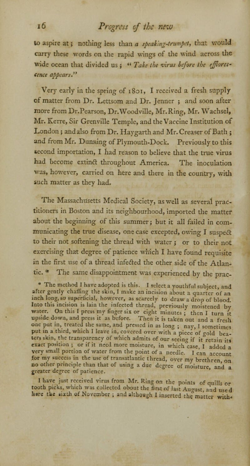 to aspire at; nothing less than a speaking-trumpet, that would carry these words on the rapid wings of the wind across the wide ocean that divided us ;  Take the virus before the efflores- cence appears. Very early in the spring of iSoi, I received a fresh supply of matter from Dr. Lettsom and Dr. Jenner ; and soon after more from Dr.Pearson, Dr.Woodville, Mr. Ring, Mr. Wachsel, Mr. Kerre, Sir Grenville Temple, and the Vaccine Institution of London ; and also from Dr. Haygarth and Mr. Creaser of Bath ; and from Mr. Dunning of Plymouth-Dock. Previously to tins second importation, I had reason to believe that the true virus had become extinct throughout America. The inoculation was, however, carried on here and there in the country, with such matter as they had. The Massachusetts Medical Society, as well as several prac- titioners in Boston and its neighbourhood, imported the matter about the beginning of this summer; but it all failed in com- municating the true disease, one case excepted, owing I suspect to their not softening the thread with water ; or to their not exercising that degree of patience which I have found requisite in the first use of a thread infected the other side of the Atlan- tic. * The same disappointment was experienced by the prac- * The method I have adopted is this. I select a youthful subject, and after gently chaffing the skin, I make an incision about a quarter of an inch long, so superficial, however, as scarcely to draw a drop of blood. Into this incision is lain the infected thread, previously moistened by water. On this I press my finger six or eight minutes; then I turn it upside down, and press it as before. Then it is taken out and a fresh one put in, treated the same, and pressed in as long ; nay, I sometimes put in a third, which I leave in, covered over with a piece of gold bea- ters skin, the transparency of which admits of our seeing if it retain its exact position ; or if it need more moisture, in which.case, I added a very small portion of water from the point of a needle. I can account for my success in the use of transatlantic thread, over my brethren, on no other principle than that of using a due degree of moisture, and a greater degree of patience. I have just received virus from Mr. Ring on the points of quills pr tooth picks, which was collected obout the first of last August and used hire the sixth of November ; and although I inserted the matter with*