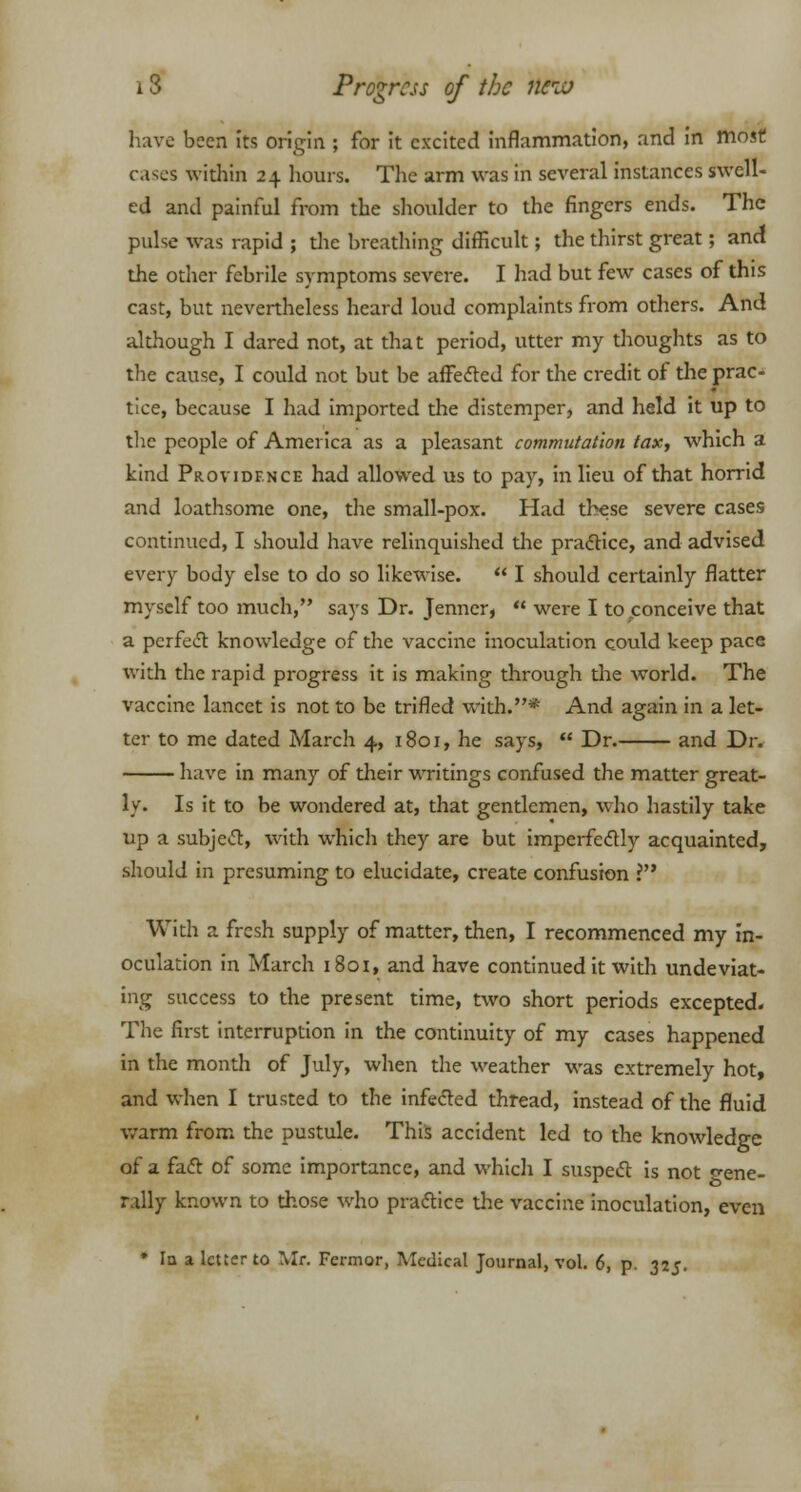 have been Its origin ; for it excited inflammation, and in most cases widiin 24 hours. The arm was in several instances swell- ed and painful from the shoulder to the fingers ends. The pulse was rapid ; the breathing difficult; the thirst great; and the other febrile symptoms severe. I had but few cases of this cast, but nevertheless heard loud complaints from others. And although I dared not, at that period, utter my thoughts as to the cause, I could not but be affected for the credit of the prac- tice, because I had imported the distemper, and held it up to the people of America as a pleasant commutation tax, which a kind Providence had allowed us to pay, in lieu of that horrid and loathsome one, the small-pox. Had these severe cases continued, I should have relinquished the practice, and advised every body else to do so likewise.  I should certainly flatter myself too much, says Dr. Jenner,  were I to conceive that a perfect knowledge of the vaccine inoculation could keep pace with the rapid progress it is making through the world. The vaccine lancet is not to be trifled with.* And again in a let- ter to me dated March 4, 1801, he says,  Dr. and Dr. have in many of their writings confused the matter great- ly. Is it to be wondered at, that gentlemen, who hastily take up a subject, with which they are but imperfectly acquainted, should in presuming to elucidate, create confusion ? With a fresh supply of matter, then, I recommenced my in- oculation in March 1801, and have continued it with undeviat- ing success to the present time, two short periods excepted. The first interruption in the continuity of my cases happened in the month of July, when the weather was extremely hot, and when I trusted to the infected thread, instead of the fluid warm from the pustule. This accident led to the knowledge of a fact of some importance, and which I suspect is not gene- rally known to those who practice the vaccine inoculation, even * la a letter to Mr. Fermor, Medical Journal, vol. 6, p. 325.