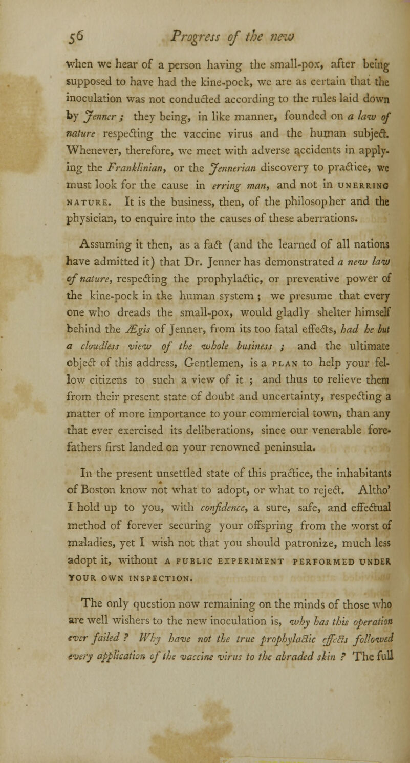 when we hear of a person having the small-pox, after being supposed to have had the kine-pock, we arc as certain that the inoculation was not conducted according to the rules laid down by Jenncr ; they being, in like manner, founded on a law of nature respecting the vaccine virus and the human subject. Whenever, therefore, we meet with adverse accidents in apply- ing the Franklinian, or the Jennerian discovery to practice, we must look for the cause in erring man, and not in unerring nature. It is die business, then, of the philosopher and the physician, to enquire into the causes of these aberrations. Assuming it then, as a fact (and the learned of all nations have admitted it) that Dr. Jenner has demonstrated a new law of nature, respecting the prophylactic, or preventive power of the kine-pock in the human system ; we presume that every one who dreads the small-pox, would gladly shelter himself behind the JEgis of Jenner, from its too fatal effects, had he but a cloudless view of the whole business ; and the ultimate object of this address, Gentlemen, is a plan to help your fel- low citizens to such a view of it ; and thus to relieve them from their present state of doubt and uncertainty, respecting a matter of more importance to your commercial town, than any that ever exercised its deliberations, since our venerable fore- fathers first landed on your renowned peninsula. In the present unsettled state of this practice, the inhabitants of Boston know not what to adopt, or what to reject. Altho' I hold up to you, with confidence, a. sure, safe, and effectual method of forever securing your offspring from the worst of maladies, yet I wish not that you should patronize, much less adopt it, without a public experiment performed under YOUR OWN INSPECTION. The only question now remaining on the minds of those who are well wishers to the new inoculation is, why has this operation ever failed ? Why have not the true prophylaclic ejfcEls followed every application of the vaccine virus to the abraded skin ? The full