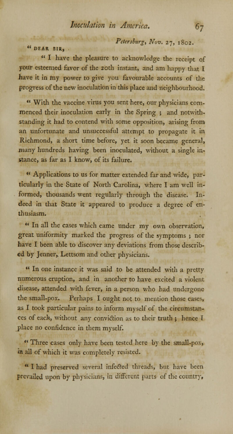 Petersburg, Nov. 27, 1802.  DEAR SIR,  I have die pleasure to acknowledge the receipt of your esteemed favor of the 20th instant, and am happy that I have it in my power to give you favourable accounts of the progress of the new inoculation in this place and neighbourhood.  With the vaccine virus you sent here, our physicians com- menced their inoculation early in the Spring ; and notwith- standing it had to contend with some opposition, arising from an unfortunate and unsuccessful attempt to propagate it in Richmond, a short time before, yet it soon became general, many hundreds having been inoculated, without a single in- stance, as far as I know, of its failure.  Applications to us for matter extended far and wide, par- ticularly in the State of North Carolina, where I am well in- formed, thousands went regularly through the disease. In- deed in that State it appeared to produce a degree of en- thusiasm.  In all the cases which came under my own observation, great uniformity marked the progress of the symptoms ; nor have I been able to discover any deviations from those describ- ed by Jenner, Lettsom and other physicians.  In one instance it was said to be attended with a pretty numerous eruption, and in another to have excited a violent disease, attended with fever, in a person who had undergone the small-pox. Perhaps I ought not to mention those cases, as I took particular pains to inform myself of the circumstan- ces of each, without any conviction as to their truth ; hence I place no confidence in them myself.  Three cases only have been tested here by the small-pox, in all of which it was completely resisted.  I had preserved several infected threads, but have been prevailed upon by physicians, in different parts of the country.