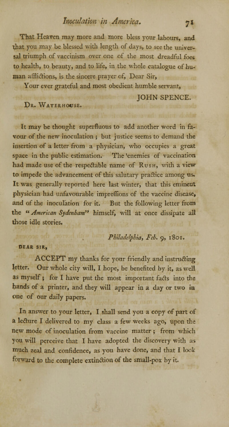 That Heaven may more and more bless your labours, and that you may be blessed widi lengdi of days, to see the univer- sal triumph of vaccinism over one of the most dreadful foes to health, to beauty, and to life, in the whole catalogue of hu- man afflictions, is the sincere prayer of, Dear Sir, Your ever grateful and most obedient humble servant, JOHN SPENCE. Dr. Waterhocse. It may be thought superfluous to add another word in fa- vour of the new inoculation ; but justice seems to demand the insertion of a letter from a physician, who occupies a great space in the public estimation. The 'enemies of vaccination had made use of the respectable name of Rush, with a view to impede the advancement of this salutary practice among us. It was generally reported here last winter, diat this eminent physician had unfavourable impreflions of the vaccine disease, and of the inoculation for it. But the following letter from the American Sydenham'* himself, will at once dissipate all those idle stories. Philadelphia, Feb. 9, i8or. DEAR SIR, ACCEPT my thanks for your friendly and instructing letter. Our whole city will, I hope, be benefited by it, as well as myself ; for I have put die most important fads into the hands of a printer, and they will appear in a day or two iu one of our daily papers. In answer to your letter, I shall send you a copy of part of a lecture I delivered to my class a few weeks ago, upon the new mode of inoculation from vaccine matter; from which you will perceive that I have adopted the discovery with as much zeal and confidence, as you have done, and that I look forward to the complete extinction of die small-pox by it.