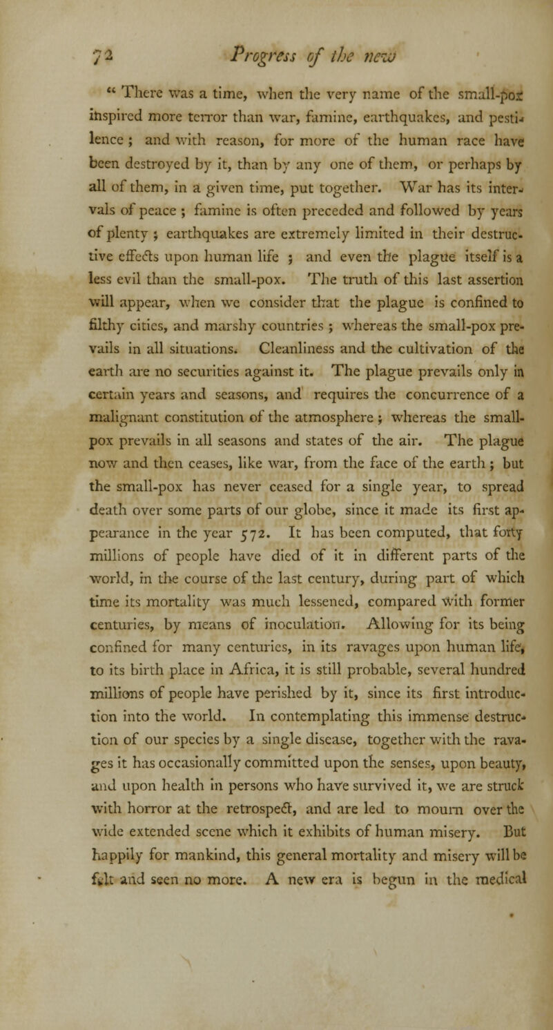  There was a time, when the very name of the small-pos inspired more terror than war, famine, earthquakes, and pestw lence ; and with reason, for more of the human race have been destroyed by it, than by any one of them, or perhaps by all of them, in a given time, put together. War has its inter- vals of peace ; famine is often preceded and followed by years of plenty ; earthquakes are extremely limited in their destruc- tive effects upon human life ; and even the plague itself is a less evil than the small-pox. The truth of this last assertion will appear, when we consider that the plague is confined to filthy cities, and marshy countries ; whereas the small-pox pre- vails in all situations* Cleanliness and the cultivation of the earth are no securities against it. The plague prevails only in certain years and seasons, and requires the concurrence of a malignant constitution of the atmosphere ; whereas the small- pox prevails in all seasons and states of die air. The plague now and then ceases, like war, from the face of the earth ; but the small-pox has never ceased for a single year, to spread death over some parts of our globe, since it made its first ap- pearance in the year 572. It has been computed, that forty millions of people have died of it in different parts of the world, in the course of the last century, during part of which time its mortality was much lessened, compared with former centuries, by means of inoculation. Allowing for its being confined for many centuries, in its ravages upon human life, to its birth place in Africa, it is still probable, several hundred millions of people have perished by it, since its first introduc- tion into the world. In contemplating this immense destruc- tion of our species by a single disease, together with the rava- ges it has occasionally committed upon the senses, upon beauty, and upon health in persons who have survived it, we are struck with horror at the retrospect, and are led to mourn over the wide extended scene which it exhibits of human misery. But happily for mankind, this general mortality and misery will be ftlt and seen no more. A new era is begun in the medical