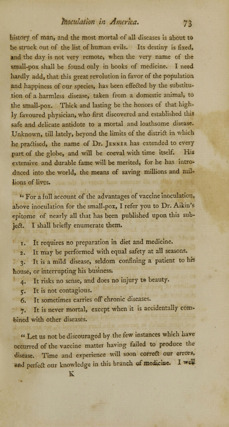 history of man, and the most mortal of all diseases is about to be struck out of the list of human evils. Its destiny is fixed, md the day is not very remote, when the very name of the small-pox shall be found only in books of medicine. I need hardly add, that this great revolution in favor of the population and happiness of our species, has been effected by the substitu- tion of a harmless disease, taken from a domestic animal, to the small-pox. Thick and lasting be the honors of that high- ly favoured physician, who first discovered and established this safe and delicate antidote to a mortal and loathsome disease- Unknown, till lately, beyond the limits of the district in which he praclised, the name of Dr. Jenner has extended to every part of the globe, and will be coeval with time itself. His extensive and durable fame will be merited, for he has intro- duced into the world, the means of saving millions and mil- lions of lives. u For a full account of the advantages of vaccine inoculation, above inoculation for the small-pox, I refer you to Dr. Aikin's epitome of nearly all that has been published upon this sub- ject. I shall briefly enumerate them. 1. It requires no preparation in diet and medicine. 2. It may be performed with equal safety at all seasons. 3. It is a mild disease, seldom confining a patient to hfe house, or interrupting his business. 4. It risks no sense, and does no injury t® beauty. 5. It is not contagious. 6. It sometimes carries off chronic diseases. •7. It is never mortal, except when it is accidentally com- bined with other diseases.  Let us not be discouraged by the few instances which have occurred of the vaccine matter having failed to produce the disease. Time and experience will soon correft our errors, and perfea our knowledge in this branch of medicine. I welj K