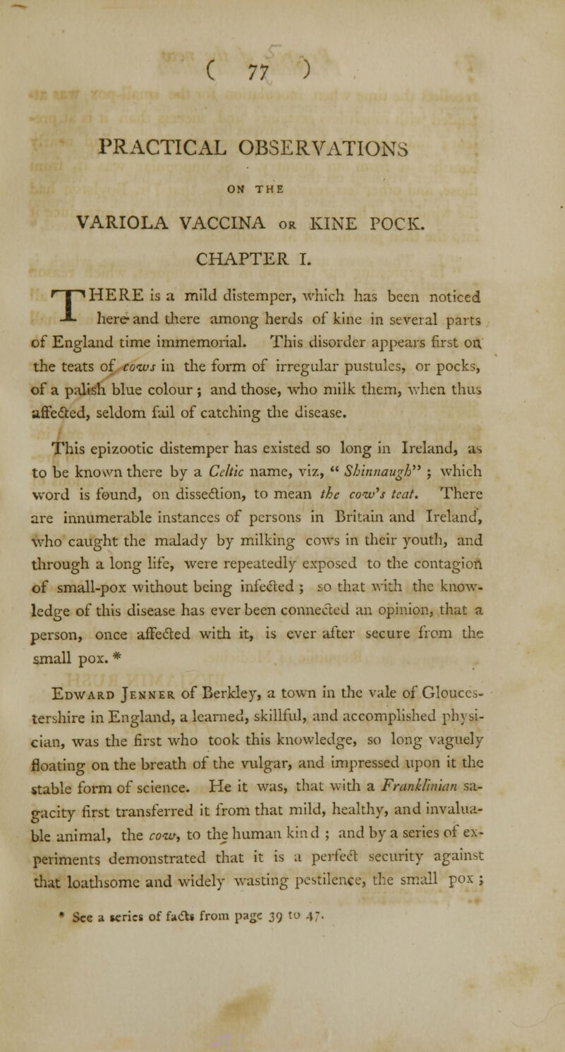 ( 77 ) PRACTICAL OBSERVATIONS ON THE VARIOLA VACCINA or KINE POCK. CHAPTER I. THERE is a mild distemper, -which has been noticed here and diere among herds of kine in several parts of England time immemorial. This disorder appears first on. the teats of cows in the form of irregular pustules, or pocks, of a palish blue colour ; and those, who milk them, when thus affected, seldom fail of catching the disease. This epizootic distemper has existed so long in Ireland, as to be known there by a Celtic name, viz,  Shinnaugh ; which word is found, on dissection, to mean the cow's teat. There are innumerable instances of persons in Britain and Ireland, who caught the malady by milking cows in their youth, and through a long life, were repeatedly exposed to the contagion of small-pox without being infected ; so that with the know- ledge of this disease has ever been connected an opinion, that a person, once affected with it, is ever after secure from the small pox. * Edward Jenner of Berkley, a town in the vale of Glouces- tershire in England, a learned, skillful, and accomplished physi- cian, was the first who took this knowledge, so long vaguely floating on the breath of the vulgar, and impressed upon it the stable form of science. He it was, that with a Franklhuan sa- gacity first transferred it from that mild, healthy, and invalua- ble animal, the cow, to the human kind ; and by a series of ex- periments demonstrated that it is a perfect security against that loadvsome and widely wasting pestilence, the small pox ; * See a series of facts from page 39 to 47.