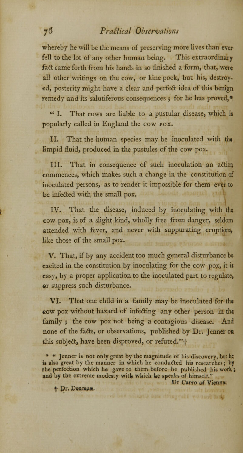 whereby he will be the means of preserving more lives than ever fell to the lot of any other human being. This extraordinary facl came forth from his hands in so finished a form, that, were all other writings on the cow, or kine pock, but his, destroy- ed, posterity might have a clear and perfect idea of this benign remedy and its salutiferous consequences ; for he has proved,*  I. That cows are liable to a pustular disease, which it popularly called in England die cow pox. II. That the human species may be inoculated with tin limpid fluid, produced in the pustules of the cow pox. III. That in consequence of such inoculation an action commences, which makes such a change in the constitution of inoculated persons, as to render it impossible for them ever to be infected Avith the small pox. IV. That the disease, induced by inoculating with the cow pox, is of a slight kind, wholly free from danger, seldom attended with fever, and never with suppurating eruptions, like those of the small pox. V. That, if by any accident too much general disturbance be excited in the constitution by inoculating for the cow pox, it is easy, by a proper application to the inoculated part to regulate, $r suppress such disturbance. VI. That one child in a family may be inoculated for the cow pox without hazard of infecting any other person in the family ; the cow pox not being a contagious disease. And none of the fads, or observations, published by Dr. Jenner on this subject, have been disproved, or refuted.f *  Jenner is not only great by the magnitude of liis discovery, but lie u also great by the manner in which he conducted his researches; bj the perfection which he gave to them before he published his work; and by the extreme modesty with which kc speaks of himself.'* De Carro at Vienn* f Pr. JDearuan,