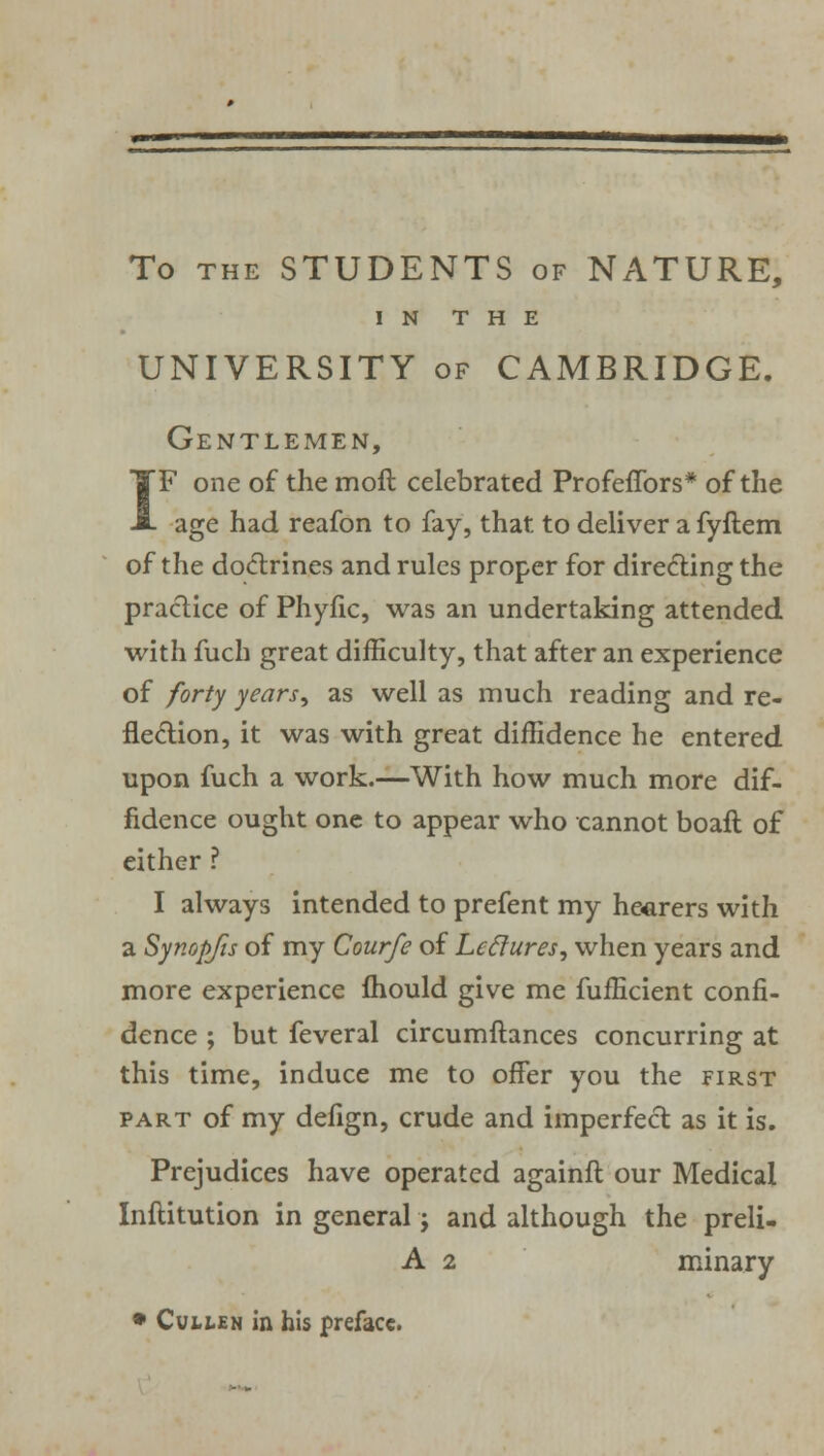 To the STUDENTS of NATURE, IN THE UNIVERSITY of CAMBRIDGE. Gentlemen, IF one of the moft celebrated Profeffbrs* of the age had reafon to fay, that to deliver a fyftem of the doctrines and rules proper for directing the practice of Phyfic, was an undertaking attended with fuch great difficulty, that after an experience of forty years, as well as much reading and re- flection, it was with great diffidence he entered upon fuch a work.—With how much more dif- fidence ought one to appear who cannot boaft of either ? I always intended to prefent my hearers with a Synopjis of my Courfe of Leclures, when years and more experience mould give me fufficient confi- dence ; but feveral circumftances concurring at this time, induce me to offer you the first part of my defign, crude and imperfect as it is. Prejudices have operated againft our Medical Inftitution in general j and although the preli- A 2 minary • CuttEN in his preface.