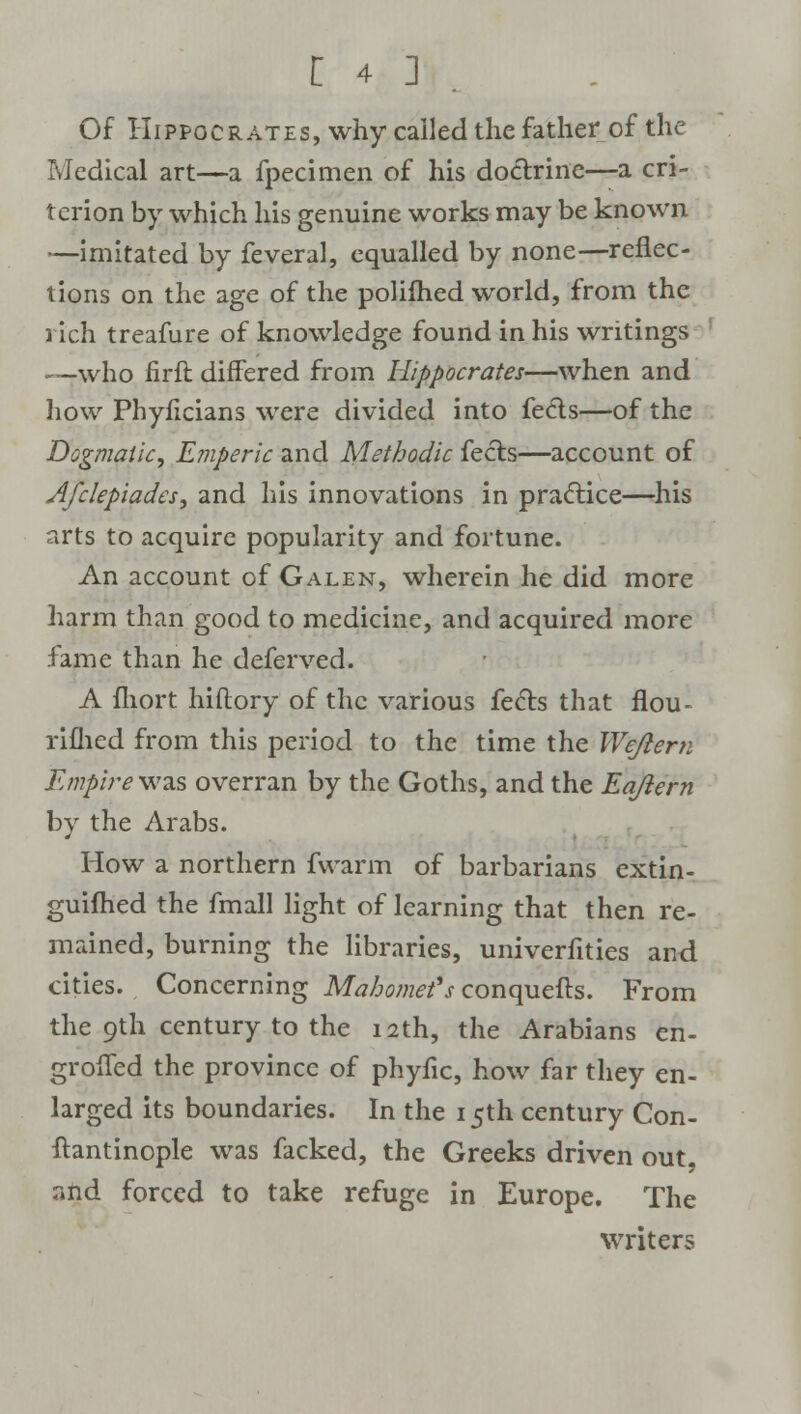 t ♦■']). Of Hippocrates, why called the father of the Medical art—a fpecimen of his doctrine—a cri- terion by which his genuine works may be known —imitated by feveral, equalled by none—reflec- tions on the age of the polifhed world, from the j ich treafure of knowledge found in his writings —who firft differed from Hippocrates—when and how Phyficians were divided into feels—of the Dogmatic, Emperic and Methodic feels—account of Afclepiades, and his innovations in practice—his arts to acquire popularity and fortune. An account of Galen, wherein he did more harm than good to medicine, and acquired more fame than he deferved. A fhort hiftory of the various feels that flou- rifhed from this period to the time the Weftern Empire was overran by the Goths, and the Eajlern by the Arabs. How a northern fwarm of barbarians extin- guished the fmall light of learning that then re- mained, burning the libraries, univerfities and cities. Concerning Mahomet's conquefts. From the 9th century to the 12th, the Arabians en- grofled the province of phyfic, how far they en- larged its boundaries. In the 15th century Con- stantinople was facked, the Greeks driven out, and forced to take refuge in Europe. The writers