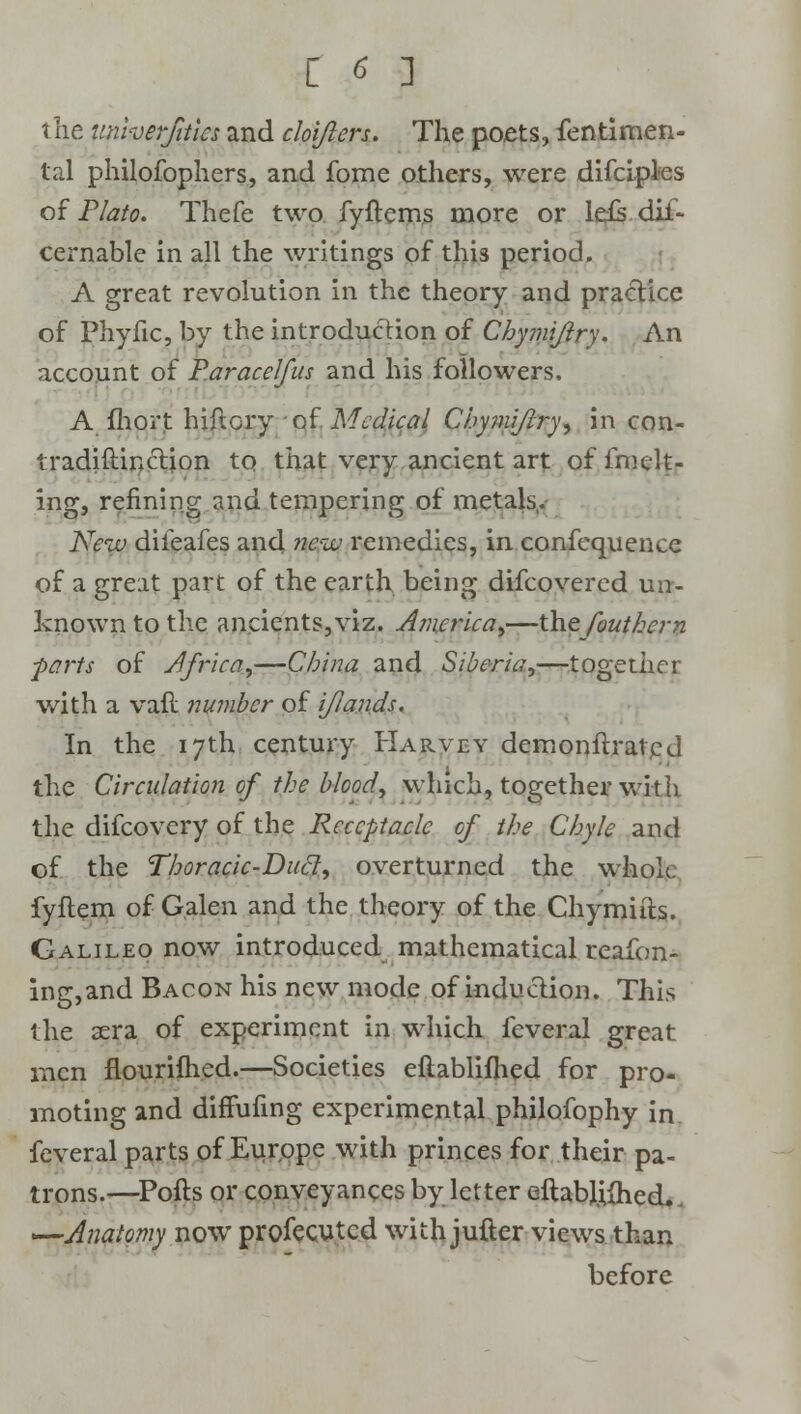 the unherfitics and cloijlers. The poets, fentimen- tal philofophers, and fome others, were difciples of Plato. Thefe two fyitems more or leis dif- cernable in all the writings of this period, A great revolution in the theory and practice of Phyfic, by the introduction of Chymiflry. An account of P.aracelfus and his followers. A fhort hiftcry of Medical Chy?niflry, in con- tradiftinction to that very ancient art offmelt- ing, refining and tempering of metals,. New diieafes and new remedies, in confequence of a great part of the earth being difcovercd un- known to the ancients,viz. America,—the fouthern ■parts of Africa,—China and Siberia,—together with a vail number of iftands. In the 17th century Harvey demonltratcd the Circulation of the blood, which, together with the difcovery of the Receptacle of the Chyle and of the Thoracic-Duel, overturned the whole fyftem of Galen and the theory of the Chymifts. Galileo now introduced mathematical reafon- ing,and Bacon his new mode of induction. This the sera of experiment in which feveral great men flourifhed.—Societies eftablifhed for pro- moting and diffufing experimental philofophy in feveral parts of Europe with princes for their pa- trons.—Pofts or conveyances by letter eftabljtfhed., —Anatomy now profecutcd with jufter views than before