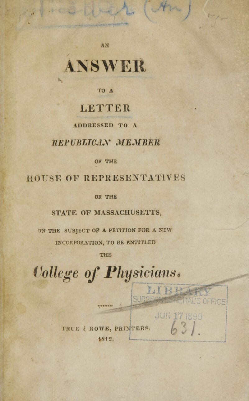 AN ANSWER s TO A LETTER ADDRESSED TO A nEPUBLICAN MEMBER OP THE HOUSE OF REPRESENTATIVES OP THE STATE OF MASSACHUSETTS, ON THE SUBJECT OF A PETITION FOR A NEW INCORPORATION, TO BE ENTITLED THE Vollege of Physicians* : TRUE 5. ROWEj PRINTERS t j \g j t> i_ - r, .,.