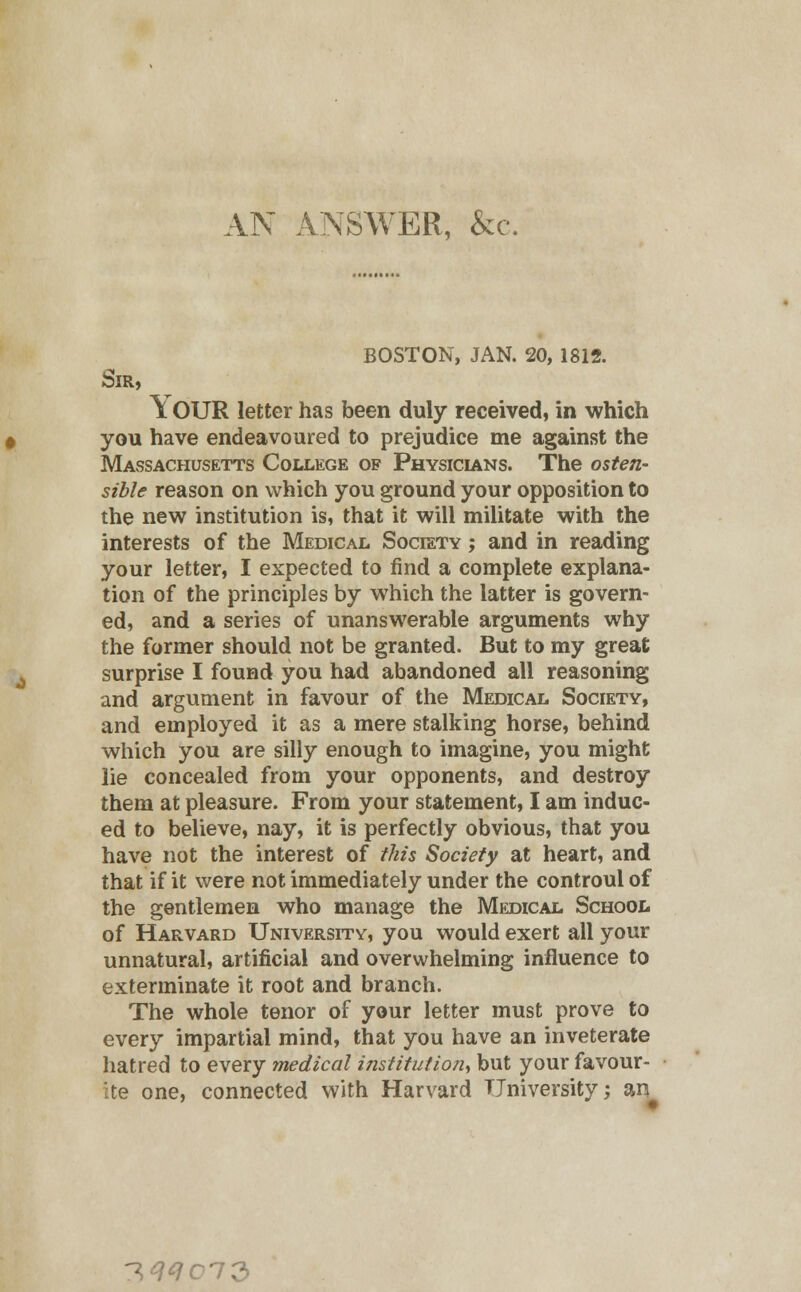 AN ANSWER, &c. BOSTON, JAN. 20, 1812. Sir, Y OUR letter has been duly received, in which you have endeavoured to prejudice me against the Massachusetts College of Physicians. The osten- sible reason on which you ground your opposition to the new institution is, that it will militate with the interests of the Medical Society ; and in reading your letter, I expected to find a complete explana- tion of the principles by which the latter is govern- ed, and a series of unanswerable arguments why the former should not be granted. But to my great surprise I found you had abandoned all reasoning and argument in favour of the Medical Society, and employed it as a mere stalking horse, behind which you are silly enough to imagine, you might lie concealed from your opponents, and destroy them at pleasure. From your statement, I am induc- ed to believe, nay, it is perfectly obvious, that you have not the interest of this Society at heart, and that if it were not immediately under the controul of the gentlemen who manage the Medical School of Harvard University, you would exert all your unnatural, artificial and overwhelming influence to exterminate it root and branch. The whole tenor of your letter must prove to every impartial mind, that you have an inveterate hatred to every medical institution, but your favour- ite one, connected with Harvard University; an -T,qqcl2>