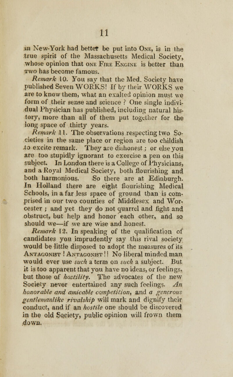 m New-York had better be put into One, is in the true spirit of the Massachusetts Medical Society, whose opinion that one Fire Engine is better than irwo has become famous. Remark 10. You say that the Med. Society have published Seven WORKS! If by their WORKS we are to know them, what an exalted opinion must we form of their sense and science ? One single indivi- dual Physician has published, including natural his- tory, more than all of them put together for the long space of thirty years. Remark .11. The observations respecting two So- cieties in the same place or region are too childish Xo excite remark. They are dishonest; or else you are too stupidly ignorant to exercise a pen on this subject. In London there is a College of Physicians, and a Royal Medical Society, both flourishing and both harmonious. So there are at Edinburgh. In Holland there are eight flourishing Medical Schools, in a far less space of ground than is com- prised in our two counties of Middlesex and Wor- cester ; and yet they do not quarrel and fight and obstruct, but help and honor each other, and so should we—if we are wise and honest. Remark 12. In speaking of the qualification of candidates you imprudently say this rival society would be little disposed to adopt the measures of its Antagonist ! Antagonist !! No liberal minded man would ever use such a term on suck a subject. But it is too apparent that you have no ideas, or feelings, but those of hostility. The advocates of the new Society never entertained any such feelings. An honorable and amicable competition, and a generous gentlemanlike rivalship will mark and dignify their conduct, and if an hostile one should be discovered in the old Society, public opinion will frown them down.