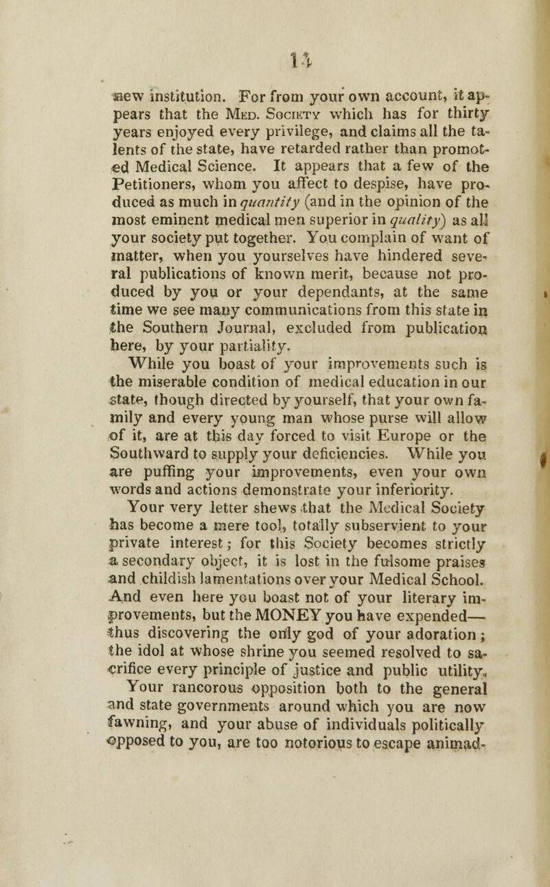 aaew institution. For from your own account, it ap- pears that the Med. Society which has for thirty- years enjoyed every privilege, and claims all the ta- lents of the state, have retarded rather than promot- ed Medical Science. It appears that a few of the Petitioners, whom you affect to despise, have pro- duced as much in quantity (and in the opinion of the most eminent medical men superior in quality) as all your society put together. You complain of want of matter, when you yourselves have hindered seve- ral publications of known merit, because not pro- duced by you or your dependants, at the same time we see many communications from this state in the Southern Journal, excluded from publication here, by your partiality. While you boast of your improvements such is the miserable condition of medical education in our state, though directed by yourself, that your own fa- mily and every young man whose purse will allow of it, are at this day forced to visit Europe or the Southward to supply your deficiencies. While you are puffing your improvements, even your own words and actions demonstrate your inferiority. Your very letter shews that the Medical Society has become a mere tool, totally subservient to your private interest; for this Society becomes strictly a secondary object, it is lost in the fulsome praises and childish lamentations over your Medical School. And even here you boast not of your literary im- provements, but the MONEY you have expended— thus discovering the only god of your adoration; the idol at whose shrine you seemed resolved to sa- crifice every principle of justice and public utility. Your rancorous opposition both to the general and state governments around which you are now fawning, and your abuse of individuals politically opposed to you, are too notorious to escape animad-