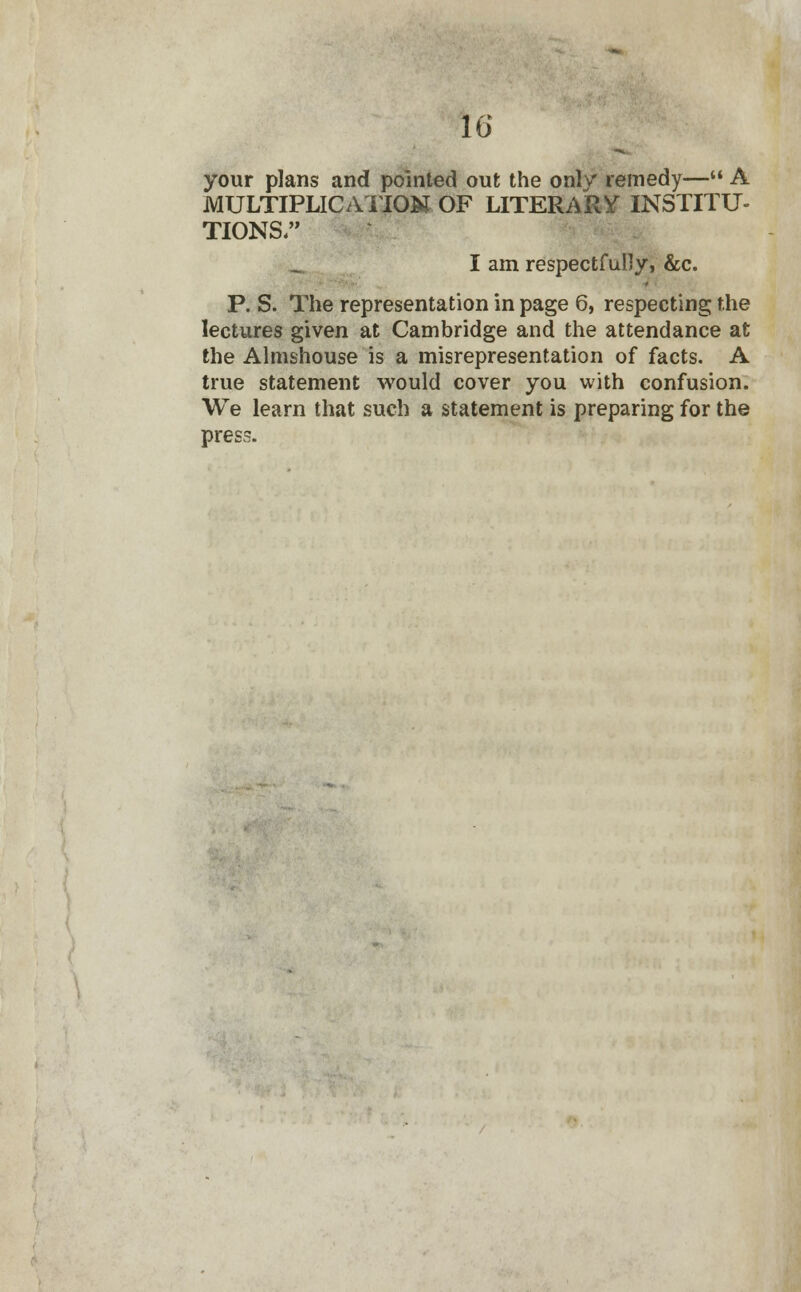 10' your plans and pointed out the only remedy— A MULTIPLICATION OF LITERARY INSTITU- TIONS. I am respectfully, &c. P. S. The representation in page 6, respecting the lectures given at Cambridge and the attendance at the Almshouse is a misrepresentation of facts. A true statement would cover you with confusion. We learn that such a statement is preparing for the press.