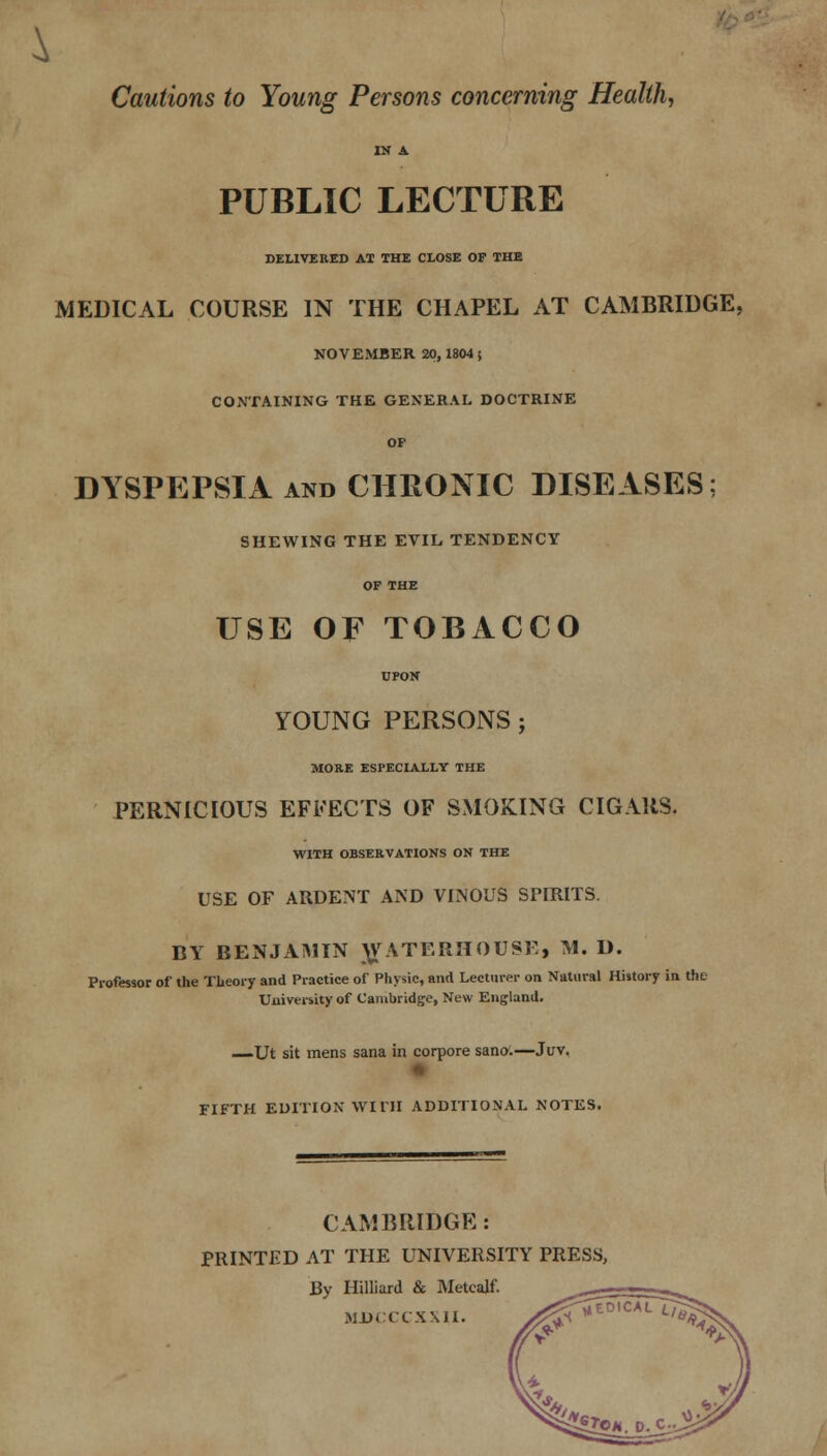 Cautions to Young Persons concerning Health, IN A PUBLIC LECTURE DELIVERED AT THE CLOSE OF THE MEDICAL COURSE IN THE CHAPEL AT CAMBRIDGE, NOVEMBER 20,1804$ CONTAINING THE GENERAL DOCTRINE OF DYSPEPSIA and CHRONIC DISEASES; SHEWING THE EVIL TENDENCY OF THE USE OF TOBACCO UPON YOUNG PERSONS; MOKE ESPECIALLY THE PERNICIOUS EFFECTS OF SMOKING CIGARS. WITH OBSERVATIONS ON THE USE OF ARDENT AND VINOUS SPIRITS. BY BENJAMIN ^ATERHOUSE, M. D. Professor of the Theory and Practice of Physic, and Lecturer on Natural History in the Uuiversity of Cambridge, New England. —Ut sit mens sana in corpore sano.—Juv. FIFTH EDITION WITH ADDITIONAL NOTES. CAMBRIDGE: PRINTED AT THE UNIVERSITY PRESS, By Hilliard & Metealf. MDCCCXXII. y^^E0'CAL^ JI9M.0.C