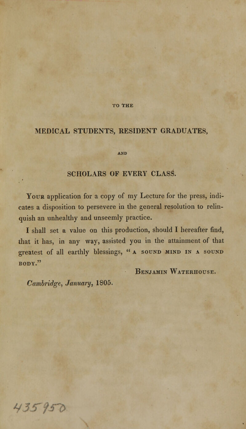 TO THE MEDICAL STUDENTS, RESIDENT GRADUATES, SCHOLARS OF EVERY CLASS. Your application for a copy of my Lecture for the press, indi- cates a disposition to persevere in the general resolution to relin- quish an unhealthy and unseemly practice. I shall set a value on this production, should I hereafter find, that it has, in any way, assisted you in the attainment of that greatest of all earthly blessings,  a sound mind in a sound BODY. Benjamin Waterhouse. Cambridge, January, 1805. H3S9si>
