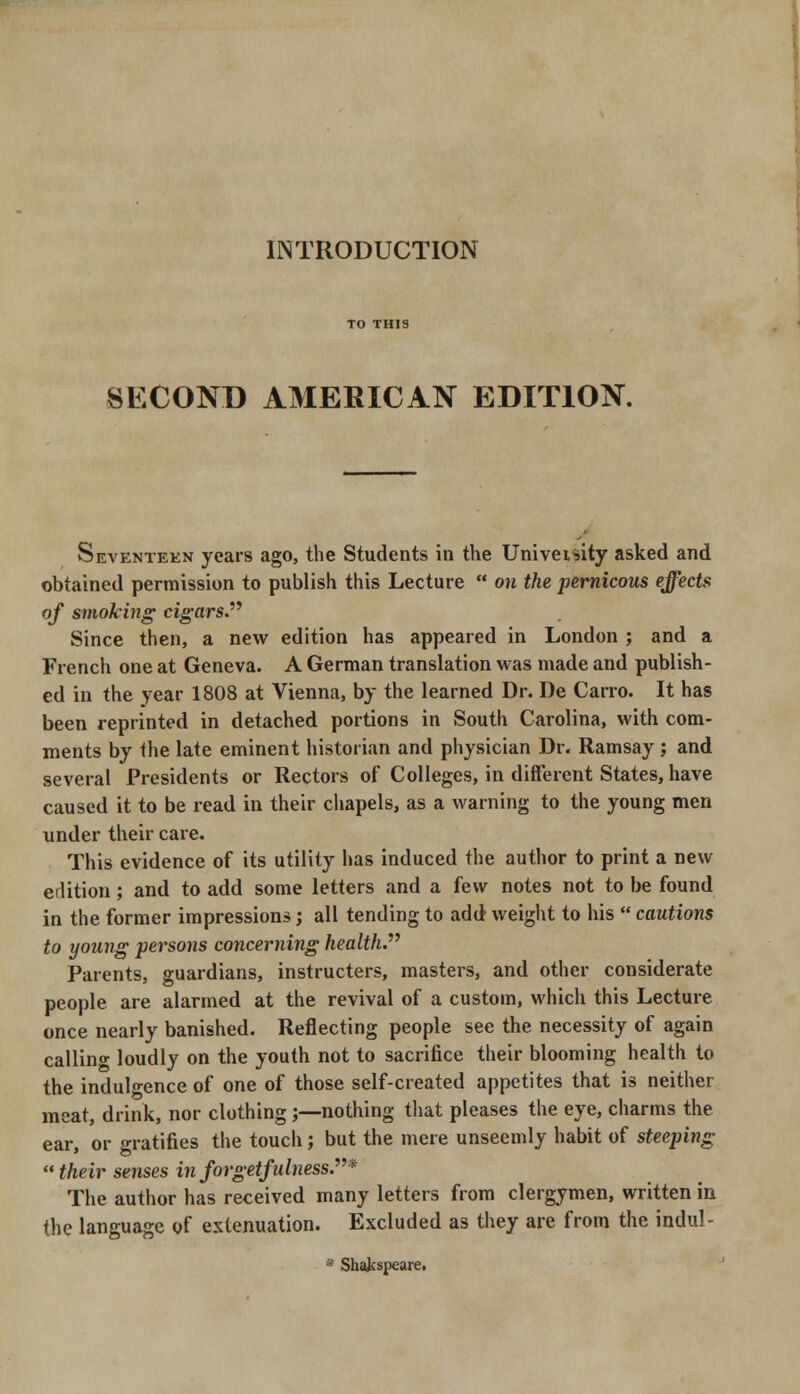 INTRODUCTION SECOND AMERICAN EDITION. Seventeen years ago, the Students in the Univeisity asked and obtained permission to publish this Lecture  on the pernicous effects of smoking cigars. Since then, a new edition has appeared in London ; and a French one at Geneva. A German translation was made and publish- ed in the year 1808 at Vienna, by the learned Dr. De Carro. It has been reprinted in detached portions in South Carolina, with com- ments by the late eminent historian and physician Dr. Ramsay ; and several Presidents or Rectors of Colleges, in different States, have caused it to be read in their chapels, as a warning to the young men under their care. This evidence of its utility has induced the author to print a new edition; and to add some letters and a few notes not to be found in the former impressions; all tending to add weight to his  cautions to young persons concerning health. Parents, guardians, instructers, masters, and other considerate people are alarmed at the revival of a custom, which this Lecture once nearly banished. Reflecting people see the necessity of again callin°- loudly on the youth not to sacrifice their blooming health to the indulgence of one of those self-created appetites that is neither meat, drink, nor clothing;—nothing that pleases the eye, charms the ear, or gratifies the touch; but the mere unseemly habit of steeping  their senses inforgetfulness.* The author has received many letters from clergymen, written in the language of extenuation. Excluded as they are from the indul- * Shafcspeare.