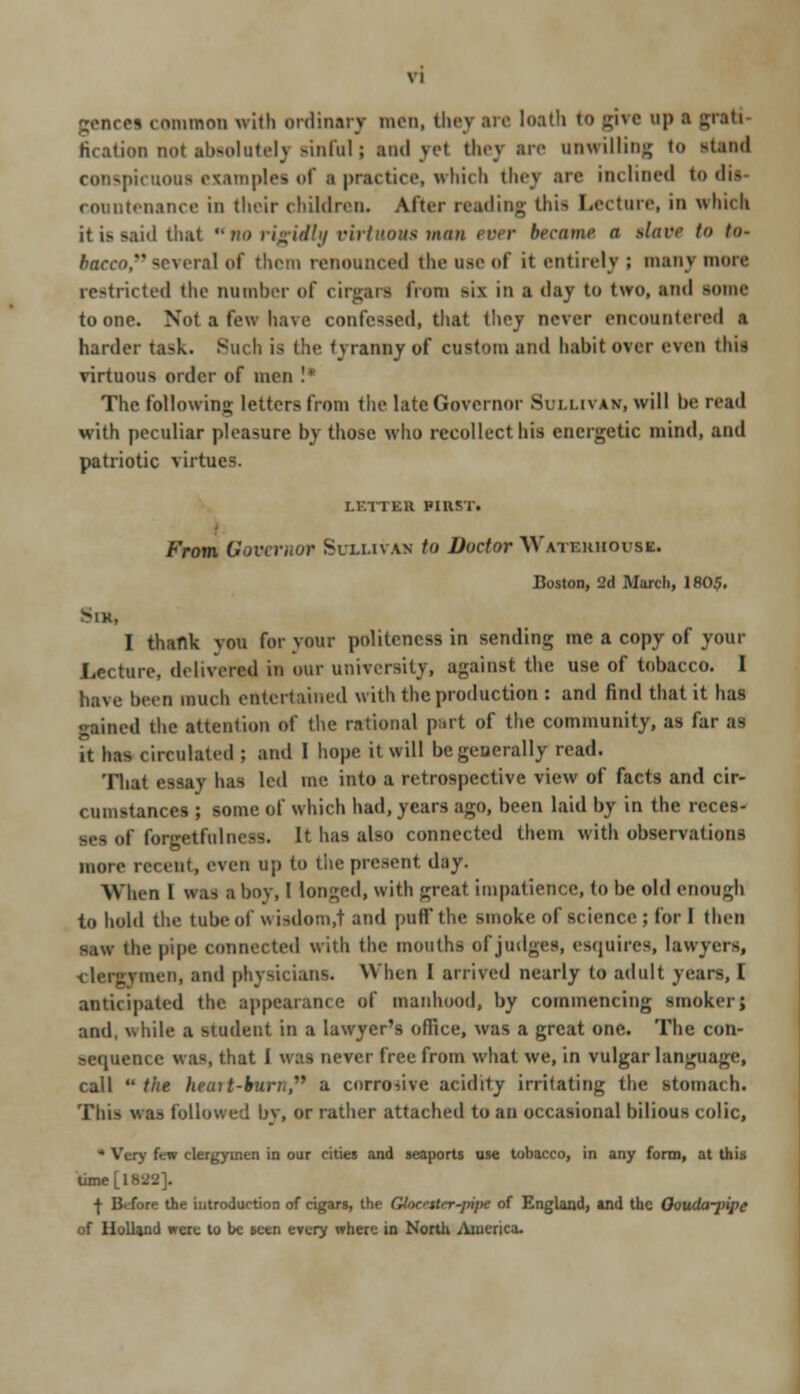 gencei common with ordinary men, tlu-v ire loath to give up ■ fication not absolutely sinful; and vet they ire unwilling to stand conspicuous examples of s practice, which they are inclined to ail conntenance in their children. After reading this Lecture, in which id thai '• no rigidly virtuous man ever becauw a slitvr to t<>- tecco, several of them renounced the use of it entirely ; many more restricted the number of cirgars from six in a day to two, and some to one. Not a few have confessed, that (hoy never encountered a harder ta-k. Such is the tyranny of custom and habit over even this virtuous order of men !* The following letters from the late Governor Sullh *v, will be read with peculiar pleasure by those who recollect his energetic mind, and patriotic virtues. LETTER PIIIST. From Governor Suxuvah to Doctor Watehhouse. Boston, 3d March, 180$. >IK, I thank vou for your politeness in sending me a copy of your Lecture, delivered in our university, against the use of tobacco. I have been much entertained with the production : and find that it has gained the attention of the rational part of the community, as far as it ha circulated ; and I hope it will begeaerally read. That essay has led me into a retrospective view of facts and cir- cumstances ; some of which had, years ago, been laid by in the reces- ses of forgetfulness. It has also connected them with observations more recent, even up to the present day. When I was a boy, I longed, with great impatience, to be old enough to hold the tube of wisdom.t and puff'the smoke of science ; for I then s.iw the pipe connected with the mouths of judges, esquires, lawyers, men, and physicians. When I arrived nearly to adult years, I anticipated the appearance of manhood, by commencing smoker; and, while a student in a lawyer's office, was a great one. The con- sequence was, that I was never free from what we, in vulgar language, call  the heuit-burh, a corrosive acidity irritating the stomach. Tliis was followed by, or rather attached to an occasional bilious colic, v few clergymen in our cities and seaports use tobacco, in any form, at this time [1822]. -|- 13. fore the introduction of cigars, the Gloenttr pipe of England, and the Oouda-jnpe of Holland were to be seen every where in North America.