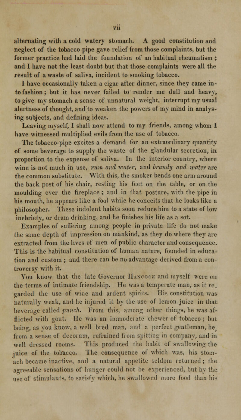 alternating with a cold watery stomach. A good constitution and neglect of the tobacco pipe gave relief from those complaints, but the former practice had laid the foundation of an habitual rheumatism ; and I have not the least doubt but that those complaints were all the result of a waste of saliva, incident to smoking tobacco. I have occasionally taken a cigar after dinner, since they came in- to fashion; but it has never failed to render me dull and heavy, to give my stomach a sense of unnatural weight, interrupt my usual alertness of thought, and to weaken the powers of my mind in analys- ing subjects, and defining ideas. Leaving myself, I shall now attend to my friends, among whom I have witnessed multiplied evils from the use of tobacco. The tobacco-pipe excites a demand for an extraordinary quantity of some beverage to supply the waste of the glandular secretion, in proportion to the expense of saliva. In the interior country, where wine is not much in use, rum and water, and brandy and water are the common substitute. With this, the smoker bends one arm around the back post of his chair, resting his feet on the table, or on the moulding over the fireplace ; and in that posture, with the pipe in his mouth, he appears like a fool while he conceits that he looks like a philosopher. These indolent habits soon reduce him to a state of low inebriety, or dram drinking, and he finishes his life as a sot. Examples of suffering among people in private life do not make the same depth of impression on mankind, as they do where they are extracted from the lives of men of public character and consequence. This is the habitual constitution of human nature, founded in educa- tion and custom ; and there can be no advantage derived from a con- troversy with it. You know that the late Governor Hancock and myself tvere on the terms of intimate friendship. He was a temperate man, as it re_ garded the use of wine and ardent spirits. His constitution was naturally weak, and he injured it by the use of lemon juice in that beverage called punch. From this, among other things, he was af- flicted with gout. He was an immoderate chewer of tobacco; but bein.q;, as you know, a well bred man, and a perfect gentleman, he, from a sense of decorum, refrained from spitting in company, and in well dressed rooms. This produced the habit of swallowing the juice of the tobacco. The consequence of which was, his stom- ach became inactive, and a natural appetite seldom returned; the agreeable sensations of hunger could not be experienced, but by the use of stimulants, to satisfy which, he swallowed more food than his