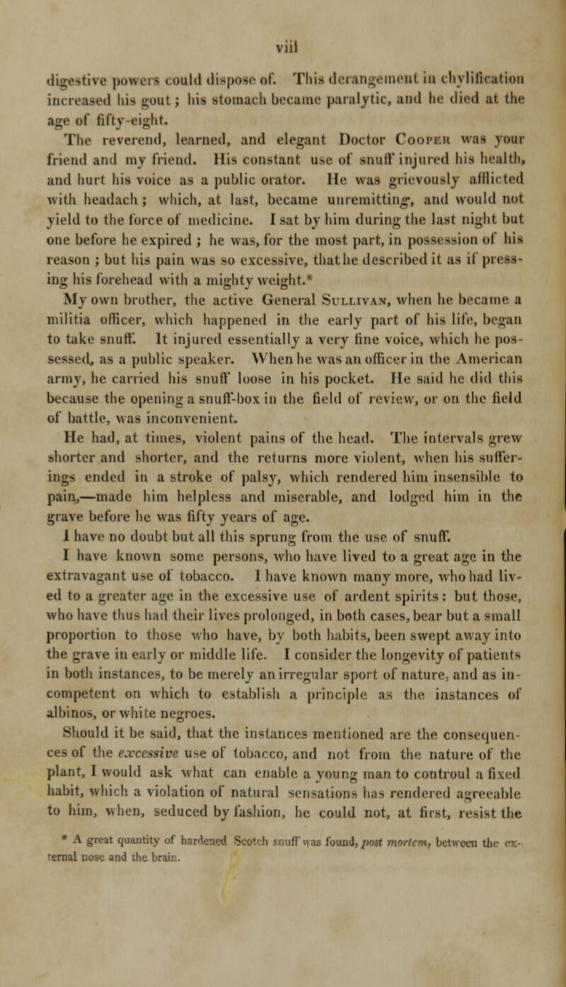 Vlll i« milil dispose of. This dertngemenl in chylificatioa increased bis gout ; hi> stomach became psrsijrtic, end be died si lin- age of fifty-eight Tin- reverend, leaned, and elegant Doctor Cooraa was year friend and my friend. His constant use of inaff injured bii health, and hurt his voice as a public orator. He was grievouslj sfflicted with headach; which, at last, became unremitting, and would not yield to the force of medicine. I sat by him during tin- last night but one before he expired ; he was, for the most part, in possession of Ids reason ; but Ins pain wa> BO excessive, thathe described it U il press- ing his forehead with a mightj weight.' Mv own brother, the active General Sri.uvw, when he became a militia officer, which happened in the early part of his lite, began to take snutV. It injured essentially a very line voice, which he pos sessed, as a public speaker. \\ hen he eras an officer in the American army, he carried his snulV loose in his pocket, lie said he did this because the opening a snuft'-box in the field of review, or on the field of battle, was inconvenient. He had, at times, violent pains of the head. The intervals grew shorter and shorter, and the returns more violent, when his suffer- tided in a stroke of palsy, which rendered him insensible to pain,—made him helpless and miserable, and lodged him in the grave before he was fifty years of sge. 1 have no doubt but all this sprung from the use of snulV. I have known some persons, who have lived to a great age in the extravagant use of tobacco. 1 have known many more, who had liv- ed to a greater sge in the excessive use of ardent spirits: but. those, who have thu> had their lives prolonged, in both cases, bear but a small proportion to those who have, by both habits, been swept away into the grave in early or middle life. I consider the longevity of patients in both instances, to be merely an irregular sport of nature; and as in- competent on which to establish a principle as the instance-, of albinos, or white negroes. should it be said, that the instances mentioned arc the consequen- ces of the excessive use of tobacco, and not from the nature of the plant, I would ask what can enable a young man to controul a fixed habit, which a violation of natural sensations has rendered agreeable to him, when, seduced by fashion, he could not, at first, resist the • A great quantity of hoHeiH-i1 - iff «.is found,post mortem, between t! 'ernal nose and the brain.