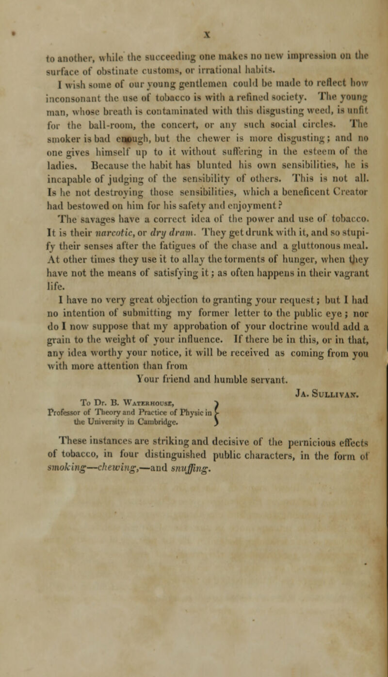 .titer, while die succeeding one nsakti nom impression on the surface of obstinate customs, or irrational habits. I msh tome of oar young gentlemen could be made to rolled inconsonant the bob of tob tci > ii frith I refined mm ietj. The J man, whose breath is contaminated av it Ii this disgusting weed, is unfit for the ball-room, the concert, or any such social circles. The smoker is bad enough, but the chewer is more disgusting; ami no Due rives himself up to it without Buffering in the esteem of the ladies. Because the habit has blunted his own sensibilities, he i> incapable of judging of the sensibility of others. This is nut all. Is he not destroying those sensibilities, which a beneficent Creator had bestowed on him for his safety ami enjoyment? The savages have a correct idea of the power and use of to!... It i> their narcotic, or dry dram. They get drunk with it, and SO stupi- fv their sen>es after the fatigues of the chase and a gluttonoui meal. At other times they use it to allay the torments of hunger, when tjicy have not the means of satisfying it; as often happens in their vagrant life. 1 have no very great objection to granting your request ; hut 1 bad no intention of submitting my former letter to the public eye; nor do I now suppose that my approbation of your doctrine would add a grain to the weight of your influence. If there be in this, or in that, any idea worthy your notice, it will be received as coming from you with more attention than from Your friend and humble servant. JA. SuLLIVAX. To Dr. B. Waterhouse, } Professor of Theory and Practice of Physic in > UN University in Cambridge. ) These instances arc striking and decisive of the pernicious effects of tobacco, in four distinguished public characters, in the form oi smoking—chewing,—and snuffing.