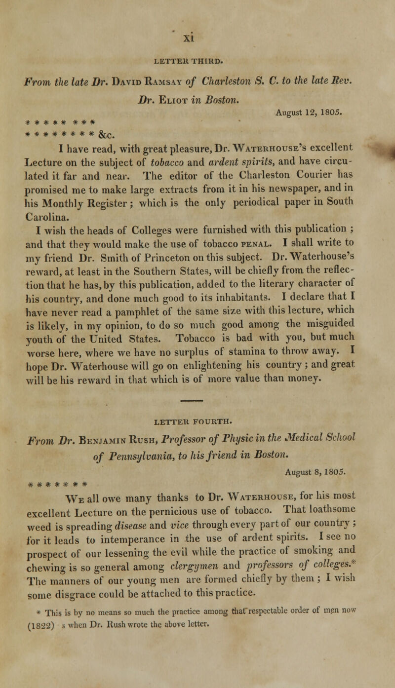 LETTER THIRD. From the late Dr. David Ramsay of Charleston S. C. to the late Rev. Dr. Eliot in Boston. August 12, 1805. ##*»# * * * ******** &c. I have read, with great pleasure, Dr. Waterhouse's excellent Lecture on the subject of tobacco and ardent spirits, and have circu- lated it far and near. The editor of the Charleston Courier has promised me to make large extracts from it in his newspaper, and in his Monthly Register ; which is the only periodical paper in South Carolina. I wish the heads of Colleges were furnished with this publication ; and that they would make the use of tobacco penal. I shall write to my friend Dr. Smith of Princeton on this subject. Dr. Waterhouse's reward, at least in the Southern States, will be chiefly from the reflec- tion that he has, by this publication, added to the literary character of his country, and done much good to its inhabitants. I declare that I have never read a pamphlet of the same size with this lecture, which is likely, in my opinion, to do so much good among the misguided youth of the United States. Tobacco is bad with you, but much worse here, where we have no surplus of stamina to throw away. I hope Dr. Waterhouse will go on enlightening his country ; and great will be his reward in that which is of more value than money. LETTER fourth. From Dr. Benjamin Rush, Professor of Physic in the Medical School of Pennsylvania, to his friend in Boston. August 8,1805. ******* We all owe many thanks to Dr. Waterhouse, for his most excellent Lecture on the pernicious use of tobacco. That loathsome weed is spreading disease and vice through every part of our country ; for it leads to intemperance in the use of ardent spirits. I see no prospect of our lessening the evil while the practice of smoking and chewing is so general among clergymen and professors of colleges* The manners of our young men are formed chiefly by them ; I wish some disgrace could be attached to this practice. * This is by no means so much the practice among thatrespectable order of men now (1822) s when Dr. Rush wrote the above letter.