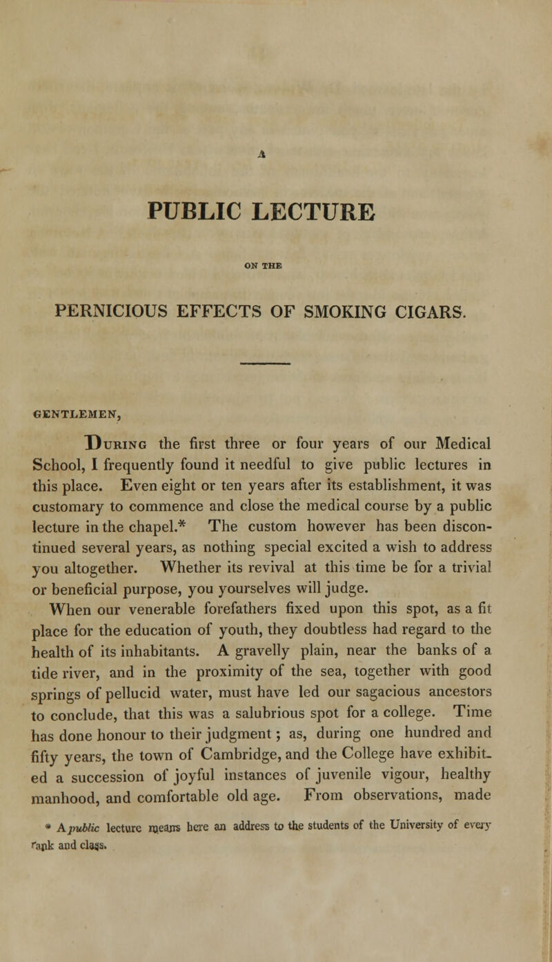 PUBLIC LECTURE PERNICIOUS EFFECTS OF SMOKING CIGARS. GENTLEMEN, During the first three or four years of our Medical School, I frequently found it needful to give public lectures in this place. Even eight or ten years after its establishment, it was customary to commence and close the medical course by a public lecture in the chapel.* The custom however has been discon- tinued several years, as nothing special excited a wish to address you altogether. Whether its revival at this time be for a trivial or beneficial purpose, you yourselves will judge. When our venerable forefathers fixed upon this spot, as a fit place for the education of youth, they doubtless had regard to the health of its inhabitants. A gravelly plain, near the banks of a tide river, and in the proximity of the sea, together with good springs of pellucid water, must have led our sagacious ancestors to conclude, that this was a salubrious spot for a college. Time has done honour to their judgment; as, during one hundred and fifty years, the town of Cambridge, and the College have exhibit- ed a succession of joyful instances of juvenile vigour, healthy manhood, and comfortable old age. From observations, made * A public lecture rneajrs here an address to the students of the University of every rank and class.