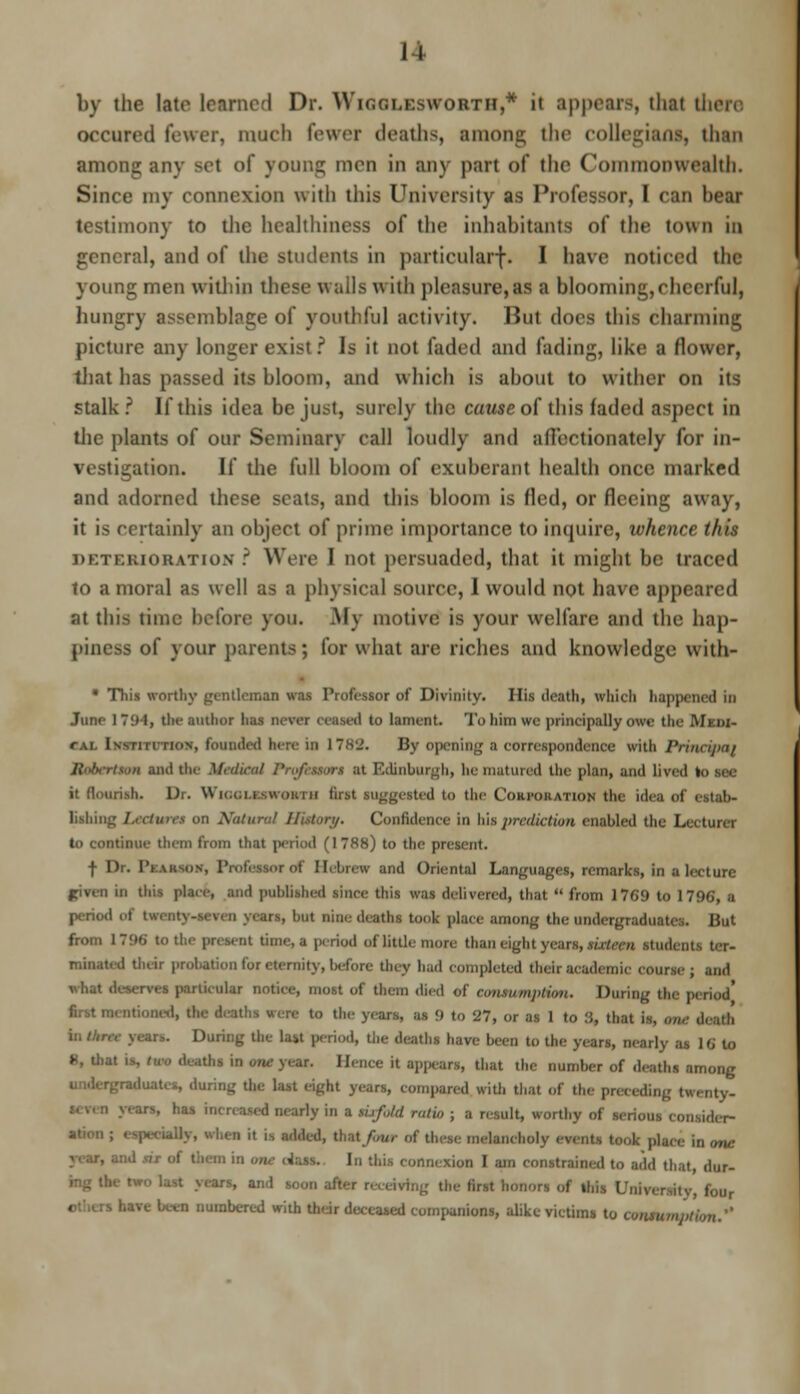 11 by the lata teamed Dr. Wigglesworth,* it appears, that there occured fewer, much Fewer deaths, among the collegians, than among any set of young men in any part of the Commonwealth. Since my connexion with this University as Professor, I can beat testimony to the healthiness of the inhabitants of the town in general, and of the students in particular-}-. I have noticed the young men within these wails w iih pleasure, as a blooming,cheerful, hungry assemblage of youthful activity. But does this charming picture any longer exist ? Is it not faded and fading, like a flower, that has passed its bloom, and which is about to wither on its stalk? If this idea be just, surely the cause of this faded aspect in the plants of our Seminary call loudly and affectionately for in- vestigation. If the full bloom of exuberant health once marked and adorned these seats, and this bloom is fled, or fleeing away, it is certainly an object of prime importance to inquire, whenn this deterioration : Were 1 not persuaded, that it might be traced to a moral as well as a physical source, 1 would not hare appeared at this time before you. My motive is your welfare and the hap- piness of your parents; for what are riches and knowledge with- • This worthy gentleman was Professor of Divinity. His death, which happened in June 17!)1, the author has never ceased to lament. To him we principally owe the Mimi- cal Institution, founded here in 17K'J. By opening a correspondence with Prinrijxi/ Jhtomtwm and tin- Medical Pnfeuon at Edinburgh, he matured the plan, and lived to sec it flourish. Dr. WioaLasweara first suggested to the Corporation the idea of estab- lishing Leetmtt on Natural History. Confidence in his prediction enabled the Lecturer to continue them from that period (1788) to the pn f Dr. l'i minus. Professor of Hebrew and Oriental Languages, remarks, in a lecture piven in tWa place, and published since this was delivered, that  from 1769 to 1796, a period ' ; ***t but nine deaths took place among the undergraduates. But from 1 796 to the present time, a period of little more than eight ; students ter- minated their probation for etenriry, before tiny had completed their academic course; and what deserves particular notice, most of them died of consumption. During the period* ituoed, the deaths vera to the years, as 9 to '27, or as 1 to .'$, that is, <„„■ death During the las.t period, the deaths have been to the years, nearly as 16 to », that is, dm deaths in one year. Hence it appears, that the number of deaths among aduates, during the last eight years, compared with that of the preceding twenty. i nearly in a nrfoU ratio ; a result, worthy of serious considcr- iBjr, when it is added, Out/bur of these melancholy events took place in one In this connexion I am constrained to add that, dur- rs, and soon after recerftng the first honors of ins Unrrersitr four bare been numbered with their deceased companions, alike victims to ttntttnwtbm.