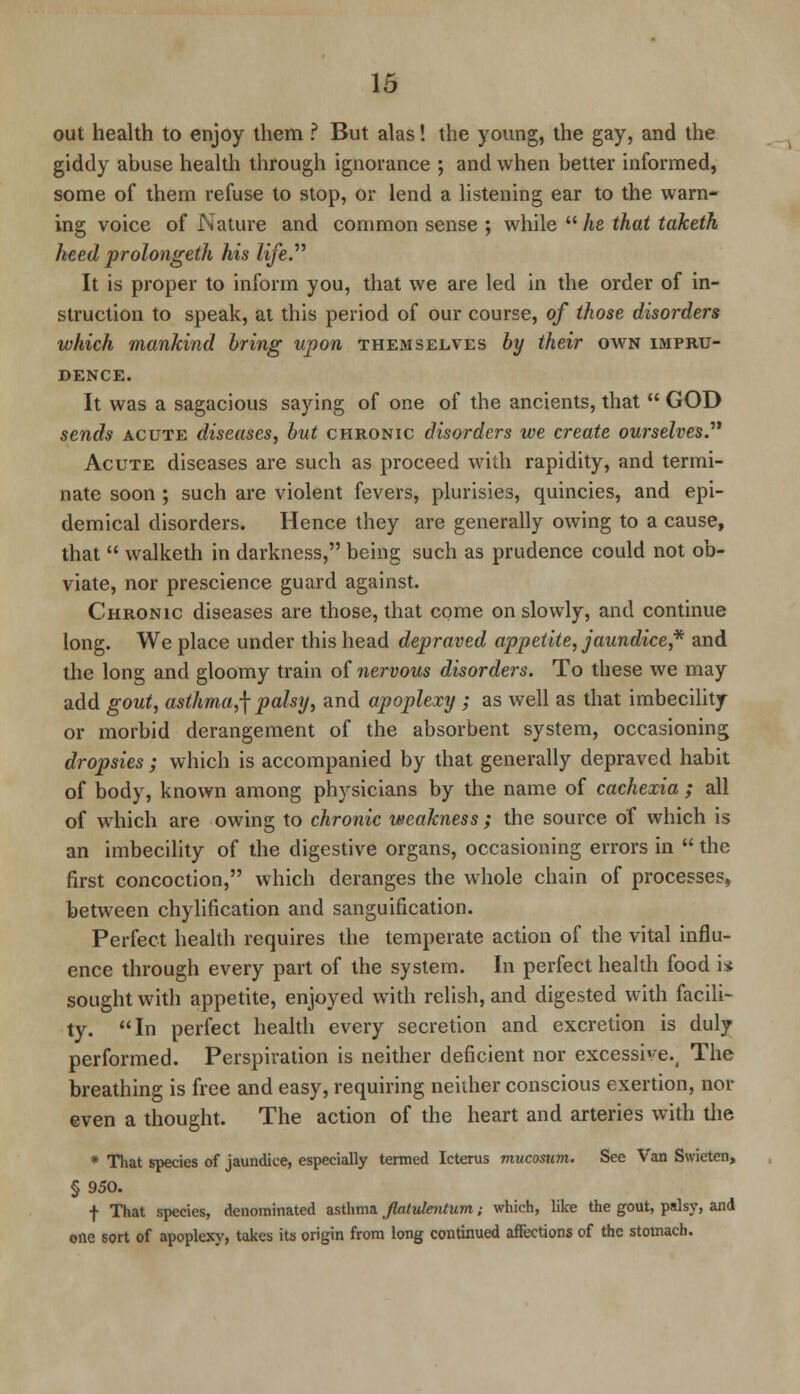 out health to enjoy them ? But alas! the young, the gay, and the giddy abuse health through ignorance ; and when better informed, some of them refuse to stop, or lend a listening ear to the warn- ing voice of Nature and common sense ; while  he that taketh heed prolongeth his life. It is proper to inform you, that we are led in the order of in- struction to speak, at this period of our course, of those disorders which mankind bring upon themselves by their own impru- dence. It was a sagacious saying of one of the ancients, that  GOD sends acute diseases, but chronic disorders we create ourselves. Acute diseases are such as proceed with rapidity, and termi- nate soon ; such are violent fevers, plurisies, quincies, and epi- demical disorders. Hence they are generally owing to a cause, that  walketh in darkness, being such as prudence could not ob- viate, nor prescience guard against. Chronic diseases are those, that come on slowly, and continue long. We place under this head depraved appetite, jaundice * and the long and gloomy train of nervous disorders. To these we may add gout, asthma,\ palsy, and apoplexy ; as well as that imbecility or morbid derangement of the absorbent system, occasioning dropsies; which is accompanied by that generally depraved habit of body, known among physicians by the name of cachexia ; all of which are owing to chronic weakness ; the source of which is an imbecility of the digestive organs, occasioning errors in  the first concoction, which deranges the whole chain of processes, between chylification and sanguification. Perfect health requires the temperate action of the vital influ- ence through every part of the system. In perfect health food i* sought with appetite, enjoyed with relish, and digested with facili- ty. In perfect health every secretion and excretion is duly performed. Perspiration is neither deficient nor excessive., The breathing is free and easy, requiring neither conscious exertion, nor even a thought. The action of the heart and arteries with the * That species of jaundice, especially termed Icterus mucosum. See Van Swieten, § 950. f That species, denominated asthma Jlatulentum; which, like the gout, palsy, and one sort of apoplexy, takes its origin from long continued affections of the stomach.