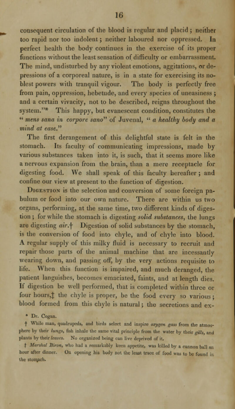 n; consequent circulation of the blood is regular and placid ; neithoi too rapid nor too indolent ; neither laboured nor oppressed. In perfect health the body continues in the exercise <>l its proper functions without the least sensation of difficulty or embarrassment. The mind, undisturbed by any violent emotions, aggitations, or de- pressions of a corporeal nature, is in a state for exercising its no- blest powers with tranquil vigour. The body is perfectly free from pain, oppression, hebetude, and every species of uneaaii and a certain vivacity, not to be described, reigns throughout the system.* This happy, but evanescent condition, constitutes the  mens sana in corpore sano of Juvenal,  a healthy body and a mind at ease. The first derangement of this delightful state is felt in the stomach. Its faculty of communicating impressions, made by various substances taken into it, is such, that it seems more like a nervous expansion from the brain, than a mere receptacle for digesting food. We shall speak of this faculty hereafter ; and confine our view at present to the function of digestion. Digestion is the selection and conversion of some foreign pa- bulum or food into our own nature. There are within us two organs, performing, at the same time, two different kinds of diges- tion ; for while the stomach is digesting solid substances, the lungs are digesting a/r.f Digestion of solid substances by the stomach, is the conversion of food into chyle, and of chyle into blood. A regular supply of this milky fluid is necessary to recruit and repair those parts of the animal machine that are incessantly wearing down, and passing off, by the very actions requisite to life. When this function is impaired, and much deranged, the patient languishes, becomes emaciated, faints, and at length dies. If digestion be well performed, that is completed within three or four hours,! the chyle is proper, be the food every so various ; blood formed from this chyle is natural; the secretions and ex- • Dr. Cogan. f While man, quadrupeds, and birds select and inspire oxygen gas* from the atmos- phere by their lungs, fish inhale the same vital principle from the water by their gills, and plants by their leans. No organized being can live deprived of it. f Marshal Siron, who had a remarkably keen appetite* was killed by a cannon ball u hour after dinner. On opening his body not the least trace of food was to be feu the stoiqach.