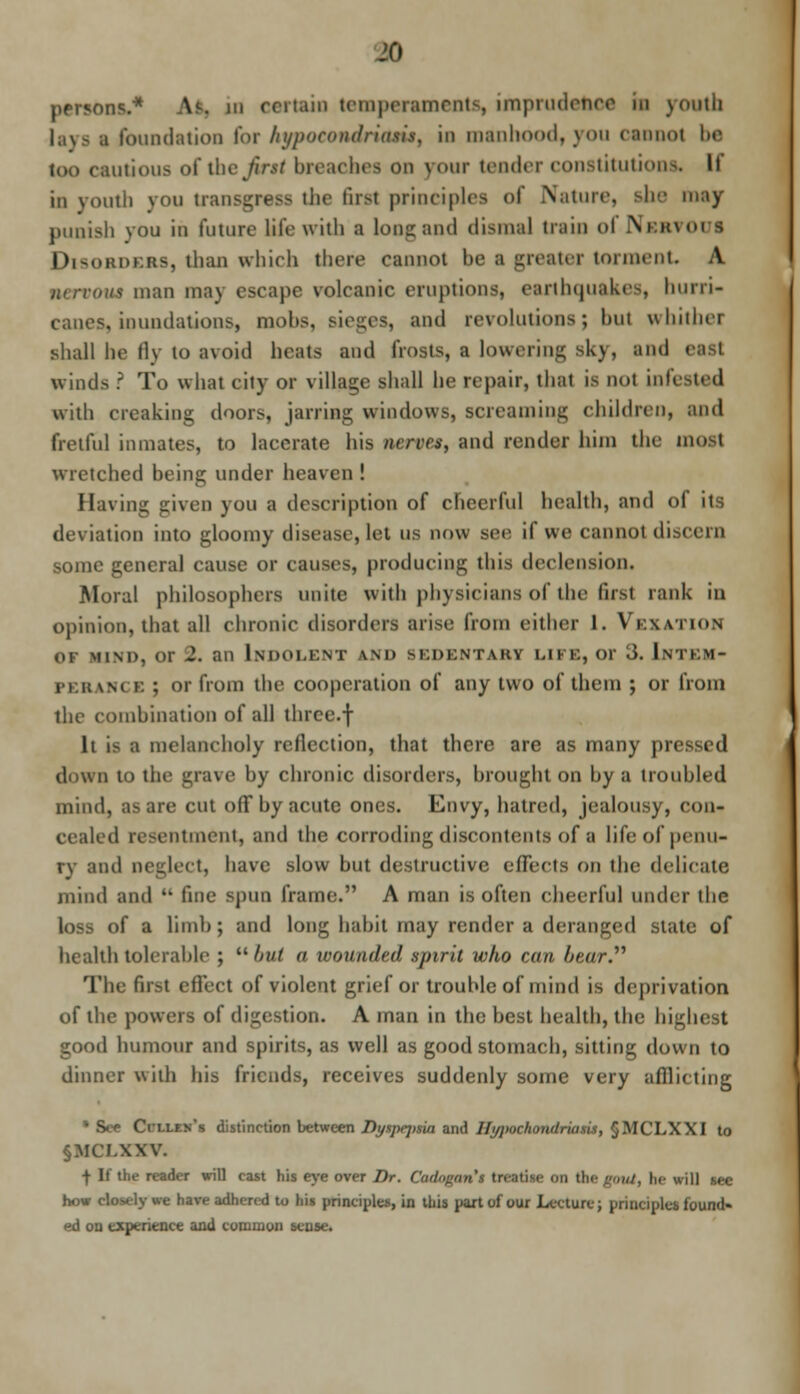 persons.* As. in certain temperaments, imprudence in youth lays i foundation for hypoeondriam, in manhood, you cannot be loo cautious o( \hv first breaches on your tender constitutions. It iu youth you transgress the first principles of Nature, she may punish you in future life with a long and dismal train ol LVkhvoi i Disorders, than which there cannot be a greater torment A narrow man may escape volcanic eruptions, earthquakes, hurri- canes, inundations, mohs. and revolutions; but whither shall he fly to avoid heats and frosts, a lowering sky, and east winds ? To what city or village shall he repair, that is not infested with creaking doors, jarring windows, screaming children, and fretful inmates, to lacerate his nerves, and render him the most wretched being under heaven ! Having given you a description of cheerful health, and ol it deviation into gloomy disease, let US now see if we cannot discern some general cause or causes, producing this declension. Moral philosophers unite with physicians of the first rank iu opinion, that all chronic disorders arise from cither 1. VEXATION of mind, or 2. an Indolent <\m> bedentaby life, or 3. Intem- lance ; or from the cooperation of any two of them ; or from the combination of all three.f li is a melancholy reflection, that there are as many pn down to the grave by chronic disorders, brought on by a troubled mind, as are cut off by acute ones. Envy, hatred, jealousy, con- cealed resentment, and the corroding discontents of a life of penu- ry and neglect, have slow but destructive effects on the delicate mind and M fine spun frame. A man is often cheerful under the loss of a limb; and long habit may render a deranged state of health tolerable ; ubut a wounded spirit who can beur. The firs! effect of violent grief or trouble of mind is deprivation of the powers of digestion. A man in the best health, the highest good humour and spirits, as well as good stomach, sitting down to dinner with his friends, receives suddenly some very afflicting •See Ccllek's distinction between Dyspej)sia and Hi/jmchondriaxis, §MCLXX I to §MCI.\XV. f If the reader will cast his eye over Dr. Cadagan's treatise on the gout, be will see how closely we have adhered to his principles, in this part of our Lecture; principles found« ed oo experience and common sense.