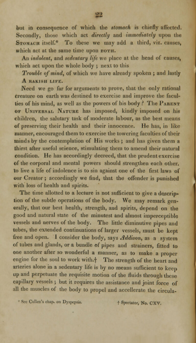 but in consequence of which the stomach is chiefly affected. Secondly, thoM which act dinrlhj and iminrduttrhj upon I he Stomach itself.* To these ire may add ■ third, via. can which act at the same time upon BOTH. An indolent, and stdtnlary life ire place at the head o which act upon the whole body ; next to this Trouble of mind, of which we have ahead) spoken ; and lastly A HAKisn Lire. d we go far for arguments to prove, that the only rational creature on earth wee destined to exercise and improve the facul- ties of his mind, as well as the powers of his hody ? The 1'arent of Universal Nature has imposed, kindly imposed OB his children, the salutary task of moderate labour, as the best means of preserving their health and their innocence, lie has, in like manner, encouraged them to exercise the towering faculties of their minds by the contemplation of His works ; and has given ihem a thirst after useful science, stimulating them to amend their natural condition. He has accordingly decreed, that the prudent I of the corporal and mental powers should strengthen each other, to live a life of indolence is to sin against one of the first laws of our Creator ; accordingly we find, that the offender is punished with loss of health and spirits. The time allotted to a lecture is not sufficient to give a descrip- tion of the subtle operations of the body. We may remark gen- erally, that our best health, strength, and spirits, depend on the good and natural state of the minutest and almost imperceptible vessels and nerves of the body. The little diminutive pipe;, and tubes, the extended continuations of larger vessels, must be kept free and open. I consider the body, says Addison, as a system of tubes and glands, or a bundle of pipes and strainers, fitted to one another after so wonderful a manner, as to make a proper engine for the soul to work with.f The strength of the heart and arteries alone in a sedentary life is by no means sufficient to keep up and perpetuate the requisite motion of the fluids through these capillary vessels ; but it requires the assistance and joint force of all the muscles of the body to propel and accellerate the circula- Cullen's chap, on Dyspepsia. -f- Spectator, No. CXV.